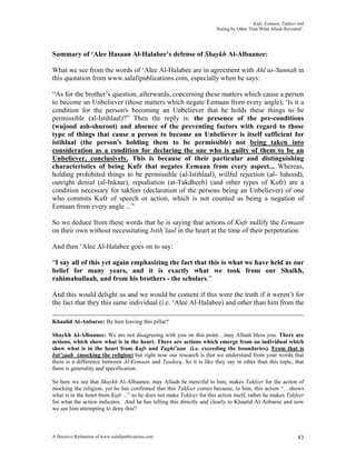 Kufr, Eemaan, Takfeer and
                                                                      ‘Ruling by Other Than What Allaah Revealed’.




Summary of ‘Alee Hasaan Al-Halabee’s defense of Shaykh Al-Albaanee:

What we see from the words of ‘Alee Al-Halabee are in agreement with Ahl us-Sunnah in
this quotation from www.salafipublications.com, especially when he says:

“As for the brother’s question, afterwards, concerning these matters which cause a person
to become an Unbeliever (those matters which negate Eemaan from every angle), ‘Is it a
condition for the person's becoming an Unbeliever that he holds these things to be
permissible (al-Istihlaal)?” Then the reply is: the presence of the pre-conditions
(wujood ash-shuroot) and absence of the preventing factors with regard to those
type of things that cause a person to become an Unbeliever is itself sufficient for
istihlaal (the person's holding them to be permissible) not being taken into
consideration as a condition for declaring the one who is guilty of them to be an
Unbeliever, conclusively. This is because of their particular and distinguishing
characteristics of being Kufr that negates Eemaan from every aspect... Whereas,
holding prohibited things to be permissible (al-Istihlaal), willful rejection (al- Juhood),
outright denial (al-Inkaar), repudiation (at-Takdheeb) (and other types of Kufr) are a
condition necessary for takfeer (declaration of the persons being an Unbeliever) of one
who commits Kufr of speech or action, which is not counted as being a negation of
Eemaan from every angle ...”

So we deduce from these words that he is saying that actions of Kufr nullify the Eemaan
on their own without necessitating Istih’laal in the heart at the time of their perpetration.

And then ‘Alee Al-Halabee goes on to say:

“I say all of this yet again emphasizing the fact that this is what we have held as our
belief for many years, and it is exactly what we took from our Shaikh,
rahimahullaah, and from his brothers - the scholars.”

And this would delight us and we would be content if this were the truth if it weren’t for
the fact that they this same individual (i.e. ‘Alee Al-Halabee) and other than him from the

Khaalid Al-Anbaree: By him leaving this pillar?

Shaykh Al-Albaanee: We are not disagreeing with you on this point…may Allaah bless you. There are
actions, which show what is in the heart. There are actions which emerge from an individual which
show what is in the heart from Kufr and Tughi’aan (i.e. exceeding the boundaries). From that is
Isti’zaah (mocking the religion) but right now our research is that we understand from your words that
there is a difference between Al-Eemaan and Tasdeeq. So it is like they say in other than this topic, that
there is generality and specification.

So here we see that Shaykh Al-Albaanee, may Allaah be merciful to him, makes Takfeer for the action of
mocking the religion, yet he has confirmed that this Takfeer comes because, to him, this action “…shows
what is in the heart from Kufr…” so he does not make Takfeer for this action itself, rather he makes Takfeer
for what the action indicates. And he has telling this directly and clearly to Khaalid Al-Anbaree and now
we see him attempting to deny this!!



A Decisive Refutation of www.salafipublications.com                                                            83
 