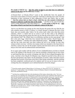 Kufr, Eemaan, Takfeer and
                                                                        ‘Ruling by Other Than What Allaah Revealed’.


the people of Bid’ah say – that the action of Kufr is not Kufr but it is indicative
(daleel) of the Kufr and the difference is clear.” 138

Al-Hamdu’lillah wa’Allaahu-Akbaar! Look to this double-talk from the people of
innovation in the matters of Eemaan and Kufr! And look to what they have said. From the
beginning of their conclusion in their addressing of Kufr and Takfeer they as state,
“…that the actions that are Kufr, is Kufr, which the one who commits it disbelieves
because it indicates (yadil) the Kufr of the inside…” and then in the same breath they
wish to refute themselves with what follows it; “…as the people of Bid’ah say – that
the action of Kufr is not Kufr but it is indicative (daleel) of the Kufr…”

And we say that these two groups are the same because the group who says that the one
who commits actions of Kufr Al-Akbaar is a Kaafir because it indicates the Kufr of the
heart, does not actually make Takfeer for the action itself, rather only what that action
indicates, which is a belief and not an action at all! So then what is the difference
between this group and the group who does not say that the action itself is Kufr, rather it
only indicates Kufr?! By Allaah, there is no difference and they are the same group!! And
this is the same Irjaa’ which they have learned from their teacher, Shaykh Naasir Ad-
Deen Al-Albaanee 139 and they have aptly labeled this group “…the people of Bid’ah…”
and this has come from their own pens without the aid of our writing. So they bear
witness to their own Irjaa’ with the very treatise which was intended to free them from it!
And this is always the case for the people of desire and innovation and we ask Allaah to
keep us free from such an embarrassment and humiliation.

So we agree quite readily with the authors of www.salafipublications.com that we should
look to the students of the Shaykh to see what his teachings contained and we have done
so and found that they are exactly in keeping with what we have alleged throughout this
series. And that is how Shaykh Al-Albaanee, may Allaah be merciful to him, did not see
the Kufr and apostasy and Takfeer for the perpetrator of actions, rather what these actions
indicated from actions of the heart at the time of their being committed. And this teaching
has been completely swallowed up by his students until we can see its traces in the very
writings they have attempted to use to defend themselves from this charge!


138
   From the recently released “Mujmil Masaa’il Al-Eemaan Al-‘Ilmeeyah fi’Usool Al-‘Aqeedaat As-
Salafeeyah ” by the authors ‘Alee Al-Halabee, Saleem Al-Hilaalee, Husain Al-Awaishah, Muhammad
Musa Nasr and Mashoor Hasaan.
139
    And they have testified to this fact in the introduction of this treatise wherein they write: “So it was
necessary for us to distribute this summarization so that the far and the near would know that which we are
upon for three decades by the praise of Allaah and His Virtue from authentic Sunneeyah ‘Aqeedah and a
clear Salafee Menhaj, which we have learned from our honorable Shaykhs; Abee ‘Abdur-Rahmaan
Muhammad Naasir Ad-Deen Al-Albaanee, Abee Abdillaah ‘Abdul-‘Azeez bin Baaz, may Allaah be
merciful to them and Abee Abdillaah Muhammad As-Saalih Al-‘Uthaymeen, may Allaah preserve and
protect him.” [* But as for their claim that they have learned this ‘Aqeedah from Shaykh Ibn Baaz and
Shaykh Ibn ‘Uthaymeen, may Allaah be merciful to them, then this is not established and we do not see
either the Usool nor the Furoo’ of Irjaa’ in their writings or cassettes so this required investigation and this
is not the place for this discussion.]



A Decisive Refutation of www.salafipublications.com                                                              85
 