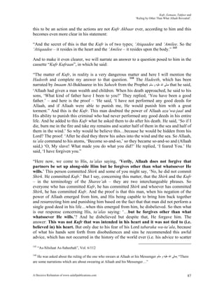 Kufr, Eemaan, Takfeer and
                                                                      ‘Ruling by Other Than What Allaah Revealed’.


this to be an action and the actions are not Kufr Akbaar ever, according to him and this
becomes even more clear in his statement:

“And the secret of this is that the Kufr is of two types; ‘Atiqaadee and ‘Amilee. So the
‘Atiqaadee – it resides in the heart and the ‘Amilee – it resides upon the body.” 143

And to make it even clearer, we will narrate an answer to a question posed to him in the
cassette “Kufr Kufraan”, in which he said:

“The matter of Kufr, in reality is a very dangerous matter and here I will mention the
Hadeeth and complete my answer to that question. 144 The Hadeeth, which has been
narrated by Imaam Al-Bukhaaree in his Saheeh from the Prophet ‫ ﺻﻠﻰ ﺍﷲ ﻋﻠﻴﻪ ﻭ ﺳﻠﻢ‬that he said,
‘Allaah had given a man wealth and children. When his death approached, he said to his
sons, ‘What kind of father have I been to you?’ They replied, ‘You have been a good
father.’ – and here is the proof – ‘He said, ‘I have not performed any good deeds for
Allaah, and if Allaah were able to punish me, He would punish him with a great
torment.” And this is the Kufr. This man doubted the power of Allaah aza’wa-jaal and
His ability to punish this criminal who had never performed any good deeds in his entire
life. And he added to this Kufr what he asked them to do after his death. He said, ‘So if I
die, burn me in the fire and take my remains and scatter half of them in the sea and half of
them in the wind.’ So why would he believe this…because he would be hidden from his
Lord? The proof: ‘After he died they threw his ashes into the wind and the sea. So Allaah,
ta’ala command to his atoms, ‘Become so-and-so,’ so they became so-and-so and (Allaah
said,) ‘O, My slave! What made you do what you did?’ He replied, ‘I feared You.’ He
said, ‘I have forgiven you.”

“Here now, we come to His, ta’alas saying, ‘Verily, Allaah does not forgive that
partners be set up along-side Him but he forgives other than what whatsoever He
wills.’ This person committed Shirk and some of you might say, ‘No, he did not commit
Shirk. He committed Kufr.’ But I say, concerning this matter, that the Shirk and the Kufr
– in the terminology of the Sharee’ah – they are two interchangeable phrases. So
everyone who has committed Kufr, he has committed Shirk and whoever has committed
Shirk, he has committed Kufr. And the proof is that this man, when his negation of the
power of Allaah emerged from him, and His being capable to bring him back together
and resurrecting him and punishing him based on the fact that that man did not perform a
single good deed in his life…when this emerged from him, he disbelieved. So then what
is our response concerning His, ta’alas saying: ‘…but he forgives other than what
whatsoever He wills.’? And he disbelieved but despite that, He forgave him. The
answer: This was not Kufr that was intended in his heart and it was not tied to (i.e.
believed in) his heart. But only due to his fear of his Lord tabaraka wa-ta’ala, because
of what his hands sent forth from disobediences and sins he recommended this awful
advice, which has not occurred in the history of the world ever (i.e. his advice to scatter

143
      “As-Silsilaat As-Saheehah”, Vol. 6/112
144
   He was asked about the ruling of the one who swears at Allaah or his Messenger ‫“ ,ﺻﻠﻰ ﺍﷲ ﻋﻠﻴﻪ ﻭ ﺳﻠﻢ‬There
are some narrations which are about swearing at Allaah and his Messenger…”


A Decisive Refutation of www.salafipublications.com                                                            87
 