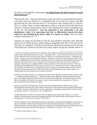 Kufr, Eemaan, Takfeer and
                                                                        ‘Ruling by Other Than What Allaah Revealed’.


his ashes to avoid Allaah’s resurrection). So Allaah forgave his Kufr because it was not
tied to his heart.”145

“Because this man…when he uttered these words and when he recommended this advice,
it was Kufr and it was Thalaal (i.e. misguidance) but we say that not everyone who falls
into Kufr has the Kufr fall upon him (i.e. not everyone who commits Kufr is a Kaafir.)
This is a reality, which we must understand so that we will not be from the Khawaarij
who go to extremes concerning the Takfeer of the Muslims due to their committing some
of the sins and disobedience. And our discussion is not concerning a sin and
disobedience, rather it is concerning Kufr but we differentiate between the Kufr,
which was not intended in the heart, rather it is merely an action. This was what I
wanted to remind you of.” 146

And here we clearly see the fruits for why he, may Allaah be merciful to him, held that
actions do not nullify Eemaan without being accompanied with Kufr in the heart at the
time they are committed. And this was because he felt that this concept was the Menhaj
of the Khawaarij. However, the Khawaarij made Takfeer for all sins; whether Akbaar or

145
    So here, we clearly see that Shaykh Al-Albaanee, may Allaah be merciful to him, did not see this man as
being a Kaafir specifically because his action – according to him – was not believed in his heart at the time
it was committed. So this obvious action of Kufr Al-Akbaar was not held upon this man – according to the
Shaykh – because is was unaccompanied with Kufr ‘Atiqaadee. And this is a clear refutation of the Ta’weel
of www.salafipublications.com who have attempted to fool their readers into understanding that Shaykh Al-
Albaanee only uses the term “Kufr ‘Atiqaadee” as referring to any Kufr from an action or a belief or a
statement, which takes one outside the Milla of Islaam. And this is clear from his words here: “This was
not Kufr that was intended in his heart and it was not tied to (i.e. believed in) his heart.” And the Shaykh,
may Allaah be merciful to him, is saying that this man was forgiven by Allaah because his Kufr was only
the Kufr of action and not the Kufr of the heart which he makes abundantly clear with his saying: “So
Allaah forgave his Kufr because it was not tied to his heart.”

And this is not correct and there is no proof from within this text that this man did not believe what he said,
“…if Allaah were able to punish me…” Rather this man, in fact, did believe what he stated and he acted
upon it so he did combine his belief of the heart with his action of the body. But Allaah forgave this man
due to his ignorance of Allaah ta’alas power. And as we have stated before, ignorance (i.e. Jahl) is a
preventative factor from the specific Takfeer.

Shaykh Al-Islaam Ibn Taymiyah said, “So the most that is contained herein is that this man was not
knowledgeable concerning all of what Allaah is deserving of in His Characteristics and specifically that He
is “Al-Qadr” and many of the believers can have ignorance in something concerning this so that he would
not become a Kaafir.” (“Al-Fataawa ”, Vol. 11/490 & 411)

And Ibn Hazm said, “So this was a person who was ignorant until he died, that Allaah aza’wa-jaal is
capable of resurrecting his remains and bringing him back to life and He forgave him because of his fear
and ignorance.” (“Al-Fasil fee Al-Milaal ” Vol. 3/252)

And Ibn Al-Qayyim said, “But rejecting that due to ignorance or misinterpretations that the one who does it
does not disbelieve with that like the Hadeeth of the one who denied the power of Allaah over him and
ordered his family to burn his body and throw his remains in the wind. But despite this, Allaah forgave him
and showed mercy upon him due to his ignorance.” (“Madaarij As-Salikeen”, Vol. 1/339)
146
      Cassette “Kufr Kufraan”, Side A
.


A Decisive Refutation of www.salafipublications.com                                                              88
 