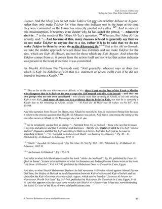 Kufr, Eemaan, Takfeer and
                                                                         ‘Ruling by Other Than What Allaah Revealed’.


Asgaar. And the Murji’yah do not make Takfeer for any sins whether Akbaar or Asgaar,
rather they only make Takfeer for what these sins indicate was in the heart at the time
they were committed as Ibn Hazm has correctly pointed out earlier. 147 And in view of
this misconception, it becomes even clearer why he has added the phrase, “…whatever
sin it is…” to the words of Ibn ‘Abee Al-‘Izz’s quotation. 148 Whereas, Ibn ‘Abee Al-‘Izz
actually said, “…And because of this, many Imaams refused to generally say that we
do not make Takfeer to anyone due to a sin, rather it is to be said that we do not
make Takfeer to them by every sin as the Khawaarij do.” 149 But as for Ahl us-Sunnah,
we take the middle approach between these two extremes and we make Takfeer for the
sins, which are Kufr Al-Akbaar, and not for those which are Kufr Asgaar. And when the
Takfeer comes from us, it comes from the action itself and not what that action indicates
was present in the heart at the time it was committed.

As Shaykh Al-Islaam Ibn Taymiyah said, “And generally, whoever says or does that
which is Kufr, he disbelieves with that (i.e. statement or action itself) even if he did not
intend to become a Kaafir.” 150



147
   “But as far as the one who swears at Allaah, ta’ala, there is not on the face of the Earth a Muslim
who disagrees that it is Kufr on its own except the Jah’meeyah and the Asha’eeryah – and they are
two groups who are not even considered – who clearly state that swearing at Allaah, ta’ala and uttering
Kufr is not Kufr. And some of them say it is evidence that he believes Kufr, not that he is certainly a
Kaafir due to his swearing at Allaah, ta’ala.” – “Al-Fasil fee Al-Milal wal-Ah’wahee wa-Na’hil”, Vol.
13/498

And this narration from Imaam Ibn Hazm, may Allaah be merciful to him, is even more fitting here because
it refers to the precise question that Shaykh Al-Albaanee was asked. And that is concerning the ruling of the
one who swears at Allaah or His Messenger ‫.ﺻﻠﻰ ﺍﷲ ﻋﻠﻴﻪ ﻭ ﺳﻠﻢ‬

148
    As he mistakenly quoted him as saying, “…Narrated from Ahl us-Sunnah – those who say that Eemaan
is sayings and actions and that it increases and decreases – that the sin, whatever sin it is, it is Kufr ‘Amilee
and not ‘Atiqaadee and that the Kufr according to them is at levels; Kufr dun Kufr just as Eemaan is
according to them.” – “Al-‘Aqeedah At-Tahawiyyah Sharh’ wa-Taaleeq Al-Albaanee ”, Pg. 40 – 41,
Published by Al-Maktaab Al-Islaamee, 1397 H
149
   “Sharh’ ‘Aqeedah At-Tahawiyyah ”, by Ibn Abee Al-‘Izz Pg. 262 – 263, Published by Al-Maktaab Al-
Islaamee, 1403 H.
150
      “As-Saraam Al-Maslool ”, Pg. 177-178

And refer to what Ash-Shawkaanee said in his book “Addur An-Nadheed ”, Pg. 49, published by Daar Al-
Quds in Sanaa’, Yemen in his refutation of what As-Sanaanee and Sadeeq Hasaan Khaan wrote in his book
“Ad-Deen Al-Khaalas”, Vol. 4/87-92 published by Maktabaat Daar At-Turaath in Cairo, Egypt.

And also, to what Shaykh Muhammad Basheer As-Sah’sawaanee Al-Hindee refuted against Ahmad Zaynee
Dah’laan, the Muftee of Makkah in his differentiation between Kufr of actions and Kufr of beliefs and his
claim that the Kufr of actions are always Kufr Asgaar, which can be found in “Siyanaat Al-Insaan An-
Waswasaat Shaykh Dah’laan” Pg. 367-368, published by Maktabaat Ibn Taymiyah in Cairo, Egypt, 1410
H. And this appears to be the exact same mistake that Shaykh Al-Albaanee has fallen into, notwithstanding
the Baatil Ta’weel of the likes of www.salafipublications.com.



A Decisive Refutation of www.salafipublications.com                                                               89
 