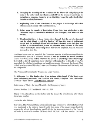 Kufr, Eemaan, Takfeer and
                                                           ‘Ruling by Other Than What Allaah Revealed’.


     1. Changing the meanings of the evidences in the Sharee’ah and playing with
        some of the texts, which have been narrated from the people of knowledge by
        excluding or changing things in a way that they would be understood other
        than their original meaning.

     2. Explaining some of the statements of the people of knowledge with that
        which does not comply with their intentions.

     3. Lying upon the people of knowledge. From that, him attributing to the
        ‘Alaamah Shaykh Muhammad Ibraheem Ahl’a-Shaykh, that which he did
        not say.

     4. His claim that there is Ijmaa’ from Ahl us-Sunnah that the one who does not
        rule by what Allaah revealed in Tashree’ Al-‘Aam (i.e. general legislation)
        except with the making it Halaal with the heart; that this is not Kufr, just like
        the rest of the disobediences, which are less than Kufr, and this is a lie upon
        Ahl us-Sunnah; its basis being either Jahl or evil intention. We ask Allaah to
        keep us free from this.

And based upon what has preceded, the Committee sees that it is Haraam to publish the
aforementioned book or to distribute and sell it. And we remind the author to make
Tauba to Allaah, ta’ala and to return to the people of knowledge, whose knowledge
is trusted, so he will learn from them what they will make clear to him, his error. We
ask Allaah for all of us for guidance and steadfastness upon Islaam and the Sunnah. May
Allaah send prayers (of blessings) upon our Messenger Muhammad and his family and
his companions.

The Permanent Committee for Projects and Legal Verdicts.

2. Al-Bayaan (i.e. The Declaration) from Lajnaa Al-Da’imaah li’l-Bu’hooth wal-
Iftaa’ concerning the books “At-Tahdheer Min Fitnat At-Takfeer ” and “Saihatun-
Nadheer ” by its author ‘Alee Hasan Al-Halabee:

In the name of Allah – the Most Merciful – the Dispenser of Mercy

Fatwaa Number: 21517 and Dated: 14/6/1421 AH

Praise be to Allah alone, and the Salaah and the Salaam be upon the one after whom
there is no prophet.

And as for what follows:

For verily, The Permanent body for research and legal opinion was informed about what
was mentioned to the eminent General Mufti from some of the sincere ones about the
requests for a legal formal opinion specifically for the secretariat general of the Council
of Senior Scholars with number: 2928 and dated: 13/5/1421 AH. And number: 2929 and



A Decisive Refutation of www.salafipublications.com                                                  9
 