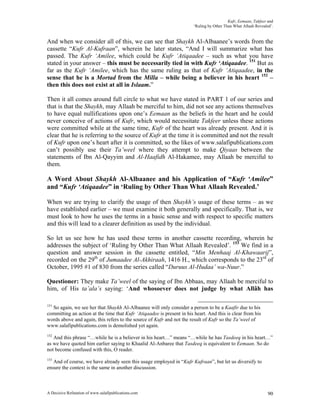 Kufr, Eemaan, Takfeer and
                                                                       ‘Ruling by Other Than What Allaah Revealed’.


And when we consider all of this, we can see that Shaykh Al-Albaanee’s words from the
cassette “Kufr Al-Kufraan”, wherein he later states, “And I will summarize what has
passed. The Kufr ‘Amilee, which could be Kufr ‘Atiqaadee – such as what you have
stated in your answer – this must be necessarily tied in with Kufr ‘Atiqaadee. 151 But as
far as the Kufr ‘Amilee, which has the same ruling as that of Kufr ‘Atiqaadee, in the
sense that he is a Mortad from the Milla – while being a believer in his heart 152 –
then this does not exist at all in Islaam.”

Then it all comes around full circle to what we have stated in PART 1 of our series and
that is that the Shaykh, may Allaah be merciful to him, did not see any actions themselves
to have equal nullifications upon one’s Eemaan as the beliefs in the heart and he could
never conceive of actions of Kufr, which would necessitate Takfeer unless these actions
were committed while at the same time, Kufr of the heart was already present. And it is
clear that he is referring to the source of Kufr at the time it is committed and not the result
of Kufr upon one’s heart after it is committed, so the likes of www.salafipublications.com
can’t possibly use their Ta’weel where they attempt to make Qiyaas between the
statements of Ibn Al-Qayyim and Al-Haafidh Al-Hakamee, may Allaah be merciful to
them.

A Word About Shaykh Al-Albaanee and his Application of “Kufr ‘Amilee”
and “Kufr ‘Atiqaadee” in ‘Ruling by Other Than What Allaah Revealed.’

When we are trying to clarify the usage of then Shaykh’s usage of these terms – as we
have established earlier – we must examine it both generally and specifically. That is, we
must look to how he uses the terms in a basic sense and with respect to specific matters
and this will lead to a clearer definition as used by the individual.

So let us see how he has used these terms in another cassette recording, wherein he
addresses the subject of ‘Ruling by Other Than What Allaah Revealed’. 153 We find in a
question and answer session in the cassette entitled, “Min Menhaaj Al-Khawaarij”,
recorded on the 29th of Jumaadee Al-Akhiraah, 1416 H., which corresponds to the 23rd of
October, 1995 #1 of 830 from the series called “Duruus Al-Hudaa’ wa-Nuur.”

Questioner: They make Ta’weel of the saying of Ibn Abbaas, may Allaah be merciful to
him, of His ta’ala’s saying: ‘And whosoever does not judge by what Allâh has

151
  So again, we see her that Shaykh Al-Albaanee will only consider a person to be a Kaafir due to his
committing an action at the time that Kufr ‘Atiqaadee is present in his heart. And this is clear from his
words above and again, this refers to the source of Kufr and not the result of Kufr so the Ta’weel of
www.salafipublications.com is demolished yet again.
152
   And this phrase “…while he is a believer in his heart…” means “…while he has Tasdeeq in his heart…”
as we have quoted him earlier saying to Khaalid Al-Anbaree that Tasdeeq is equivalent to Eemaan. So do
not become confused with this, O reader.
153
   And of course, we have already seen this usage employed in “Kufr Kufraan”, but let us diversify to
ensure the context is the same in another discussion.



A Decisive Refutation of www.salafipublications.com                                                             90
 