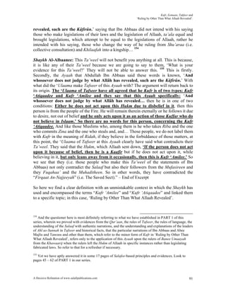 Kufr, Eemaan, Takfeer and
                                                                      ‘Ruling by Other Than What Allaah Revealed’.


revealed, such are the Kâfirûn.’ saying that Ibn Abbaas did not intend with his saying
those who make legislations of their laws and the legislation of Allaah, ta’ala equal and
brought legislations, which attempt to be equal to the legislations of Allaah, rather he
intended with his saying, those who change the way of he ruling from Shu’araa (i.e.
collective consultation) and Khilaafah into a kingship… 154

Shaykh Al-Albaanee: This Ta’weel will not benefit you anything at all. This is because,
it is like any of their Ta’weel because we are going to say to them, ‘What is your
evidence for this Ta’weel?’ They will not be able to answer this. 155 This is firstly.
Secondly, the Ayaah that Abdullah Ibn Abbaas said these words is known, ‘And
whosoever does not judge by what Allâh has revealed, such are the Kâfirûn.’ With
what did the ‘Ulaama make Tafseer of this Ayaah with? The argument will return back to
its origin. The ‘Ulaama of Tafseer have all agreed that he Kufr is of two types: Kufr
‘Atiqaadee and Kufr ‘Amilee and they say that this Ayaah specifically: ‘And
whosoever does not judge by what Allâh has revealed… then he is in one of two
conditions: Either he does not act upon this Hukm due to disbelief in it, then this
person is from the people of the Fire. He will remain therein eternally or he follows it due
to desire, not out of belief and he only acts upon it as an action of those Kuffar who do
not believe in Islaam.’ So there are no words for this person, concerning the Kufr
‘Atiqaadee. And like those Muslims who, among them is he who takes Riba and the one
who commits Zina and the one who steals and, and… Those people, we do not label them
with Kufr in the meaning of Ridah, if they believe in the forbiddance of those matters, at
this point, the ‘Ulaama of Tafseer at this Ayaah clearly have said what contradicts their
Ta’weel. They said that the Hukm, which Allaah sent down, ‘If the person does not act
upon it because of belief, then he is a Kaafir but if he does not act upon it, while
believing in it, but only leans away from it occasionally, then this is Kufr ‘Amilee.’ So
we see that they (i.e. those people who make this Ta’weel of the statements of Ibn
Abbaas) not only contradict the Salaaf but also their followers from the Mufasireen and
they Fuqahaa’ and the Muhaditheen. So in other words, they have contradicted the
“Firqaat An-Najjeeyah” (i.e. The Saved Sect).” – End of Excerpt

So here we find a clear definition with an unmistakable context in which the Shaykh has
used and encompassed the terms “Kufr ‘Amilee” and “Kufr ‘Atiqaadee” and linked them
to a specific topic; in this case, ‘Ruling by Other Than What Allaah Revealed’.



154
   And the questioner here is most definitely referring to what we have established in PART 1 of this
series, wherein we proved with evidences from the Qur’aan, the rules of Tafseer, the rules of language, the
understanding of the Salaaf with authentic narrations, and the understanding and explanations of the leaders
of Ahl us-Sunnah in Tafseer and historical facts, that the particular narrations of Ibn Abbaas and Abee
Majlis and Tawoos and other than them, which refer to the minor form of Kufr in ‘Ruling by Other Than
What Allaah Revealed’, refers only to the application of this Ayaah upon the rulers of Banee Umaayah
from the Khawaarij when the rulers left the Hukm of Allaah in specific instances rather than legislating
fabricated laws. So refer to that for a refresher if necessary.
155
   Yet we have aptly answered it in some 17 pages of Salafee-based principles and evidences. Look to
pages 45 – 62 of PART 1 in our series.



A Decisive Refutation of www.salafipublications.com                                                            91
 