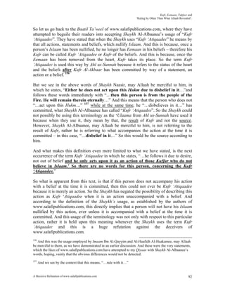 Kufr, Eemaan, Takfeer and
                                                                     ‘Ruling by Other Than What Allaah Revealed’.


So let us go back to the Baatil Ta’weel of www.salafipublications.com, where they have
attempted to beguile their readers into accepting Shaykh Al-Albaanee’s usage of “Kufr
‘Atiqaadee”. They have stated that when the Shaykh uses “Kufr ‘Atiqaadee” he means by
that all actions, statements and beliefs, which nullify Islaam. And this is because, once a
person’s Islaam has been nullified, he no longer has Eemaan in his beliefs – therefore his
Kufr can be called Kufr ‘Atiqaadee or Kufr of the beliefs. And this is because, once the
Eemaan has been removed from the heart, Kufr takes its place. So the term Kufr
‘Atiqaadee is used this way by Ahl us-Sunnah because it refers to the status of the heart
and the beliefs after Kufr Al-Akbaar has been committed by way of a statement, an
action or a belief. 156

But we see in the above words of Shaykh Naasir, may Allaah be merciful to him, in
which he states, “Either he does not act upon this Hukm due to disbelief in it…”and
follows these words immediately with “…then this person is from the people of the
Fire. He will remain therein eternally…” And this means that the person who does not
“…act upon this Hukm…” 157 while at the same time, he “…disbelieves in it…” has
committed, what Shaykh Al-Albaanee has called “Kufr ‘Atiqaadee”. So the Shaykh could
not possibly be using this terminology as the ‘Ulaama from Ahl us-Sunnah have used it
because when they use it, they mean by that, the result of Kufr and not the source.
However, Shaykh Al-Albaanee, may Allaah be merciful to him, is not referring to the
result of Kufr, rather he is referring to what accompanies the action at the time it is
committed – in this case, “…disbelief in it…” So this would be the source according to
him.

And what makes this definition even more limited to what we have stated, is the next
occurrence of the term Kufr ‘Atiqaadee in which he states, “…he follows it due to desire,
not out of belief and he only acts upon it as an action of those Kuffar who do not
believe in Islaam.’ So there are no words for this person, concerning the Kufr
‘Atiqaadee.”

So what is apparent from this text, is that if this person does not accompany his action
with a belief at the time it is committed, then this could not ever be Kufr ‘Atiqaadee
because it is merely an action. So the Shaykh has negated the possibility of describing this
action as Kufr ‘Atiqaadee when it is an action unaccompanied with a belief. And
according to the definition of the Shaykh’s usage, as established by the authors of
www.salafipublications.com, this directly implies that a person will not have his Islaam
nullified by this action, ever unless it is accompanied with a belief at the time it is
committed. And this usage of the terminology was not only with respect to this particular
action, rather it is held upon this meaning whenever the Shaykh uses the term Kufr
‘Atiqaadee and this is a huge refutation against the deceivers of
www.salafipublications.com.
156
   And this was the usage employed by Imaam Ibn Al-Qayyim and Al-Haafidh Al-Haakamee, may Allaah
be merciful to them, as we have demonstrated in an earlier discussion. And these were the very statements,
which the likes of www.salafipublications.com have attempted to my Qiyaas with Shaykh Al-Albaanee’s
words, hoping, vainly that the obvious differences would not be detected.
157
      And we see by the context that this means, “…rule with it…”


A Decisive Refutation of www.salafipublications.com                                                           92
 