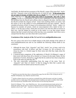Kufr, Eemaan, Takfeer and
                                                                       ‘Ruling by Other Than What Allaah Revealed’.




And finally, the third and last occurrence of the Shaykh’s usage of the terms Kufr ‘Amilee
and Kufr ‘Atiqaadee come in the following text, in which he said, “‘If the person does
not act upon it because of belief, then he is a Kaafir but if he does not act upon it,
while believing in it, but only leans away from it occasionally, then this is Kufr
‘Amilee.’ So this is a confirmation of what we have established in the first quotation of
this narration from the Shaykh and it affirms what we alleged to the letter. And this is that
the Shaykh excludes the category of Kufr ‘Amilee from anything which is an action. And
the reason is not as the authors of www.salafipublications.com have claimed – that he
considers all actions of Kufr Al-Asgaar to be synonymous with Kufr ‘Amilee – rather, it is
because he considers all actions, which are unaccompanied with a belief of Kufr Al-
Akbaar, to be the type of Kufr, which does not remove one from the Milla of Islaam on
their own. And the furthest he would go in this matter is to say that certain actions
indicate that Kufr existed in the heart at the time they were committed. And if this is not a
concept from the Murji’yah, then where did it come from!?

Conclusion of the Analysis of the Ta’weel of www.salafipublications.com

We now come to the end of our in-depth analysis of the futile attempt of the authors of
www.salafipublications.com and we can establish the following without doubt in our
conclusion:

1. Although the terms “Kufr ‘Atiqaadee” and “Kufr ‘Amilee” are, at times, used to be
   synonymous with Kufr Al-Akbaar and Kufr Al-Asgaar by Ahl us-Sunnah wa’l-
   Jamaa’ah, there is a limited usage for these terms and what they imply about the
   result of Kufr.
2. A point-by-point comparison of the application of Shaykh Al-Albaanee’s usage of
   these terms with those from Ahl us-Sunnah wa’l-Jamaa’ah who make Takfeer for the
   perpetrator of actions, themselves, reveals that the he could not have been using these
   terms in the same way that they did. 158
3. The only conceivable understanding from the usage of the terms “Kufr Al-
   ‘Atiqaadee” and “Kufr Al-‘Amilee” is that he means by them that a person only
   disbelieves from his beliefs and not from his actions. 159




158
  And this was more that clear when we discussed the usage from the likes of Ibn Al-Qayyim and Al-
Haafidh Al-Haakamee, may Allaah be merciful to them.
159
   And the evidence from his own words are so plentiful from within this project such that it is hardly
possible to turn to a single page of this document and not stumble on one quote or another which would
prove this beyond any reasonable doubt. And from them are the following statements:

Shaykh Al-Albaanee: “You…may Allaah bless you…have you paid attention previously and just now
during this sitting, that the Kufr is an action of the heart and not an action of the body? Did you pay
attention to this or not?!” and: “…that the sin, whatever sin it is, it is Kufr ‘Amilee and not ‘Atiqaadee…”



A Decisive Refutation of www.salafipublications.com                                                             93
 
