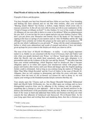 Kufr, Eemaan, Takfeer and
                                                                        ‘Ruling by Other Than What Allaah Revealed’.


Final Words of Advice to the Authors of www.salafipublications.com

O people of desire and deception:

You have brought your best foot forward and have fallen on your faces. Your hounding
and barking has been silenced and we see that what remains, after your so-called
“Blazing Salafee Meteor” has fizzled, is hollow, empty rhetoric which exists only to
reassure yourselves. Is this all you were able to come up with in your explanation of the
“Creed of Imaam al-Albaani on Kufr”? Is this fruitless Ta’weel of the words of Shaykh
Al-Albaanee all you were able to derive to come to his defense? What an embarrassment
for you. Still, it is not too late for you to repent and give up your fruitless Taqleed. Why
don’t you put down your Thesaurus and instead, turn to the books of ‘Ilm instead of
sipping at the Irjaa’ee springs of your mentors such as ‘Alee Al-Halabee and his ilk? And
although I have certainly not written this project in the same spirit as its predecessor 160
and the one which I addressed to you privately 161 along with the email correspondence
before it, which were admonitions and words of counsel and advice, I have not totally
given up hope for you to return to the Salafeeyah which you claim to call to.

The issue of the Irjaa’ of Shaykh Al-Albaanee – in reality – is not a hugely important
matter to us. Rather we are concerned with the Usool of Eemaan, Kufr and Takfeer and
only when you people declared your Walaa’ wa’l-Baraa’ based upon what others say
about the Shaykh, and you attack them senselessly, and your only allegiance is to
personalities and not the evidence of the Qur’aan and the Sunnah, 162 and other than that
from your wicked methodology, which disguises itself as Salafeeyah, then it became
obligatory upon us to refute and expose your mischievous nature with project after
project and treatise after treatise until your threat and danger upon the English speaking
Salafee youth is eliminated. And as long as you continue tying the matters of ‘Ruling by
Other Than What Allaah Revealed’ and the Usool of Takfeer to the issue of Shaykh Al-
Albaanee, then we will continue to demonstrate and refute his errors with pure, clear
evidence from the texts of Ahl us-Sunnah wa’l-Jamaa’ah, and in doing so, we will
expose your writings as the fraudulent pseudo-Salafee nonsense that they are.

Your attacks upon the ‘Ulaama such as Abu Baseer Mustafah Haleemah, Muhammad
Qutb and Shaykh Safar Al-Hawalee etc., has no effect upon our writings and we have
distinguished ourselves from you by adhering to the evidence and the principles –
something that is foreign to your approach – and we have not busied ourselves in the
defense and fortification of the personalities whom you hate. Rather we have gone to the
heart of the issues at hand and addressed them firstly and foremost and these are what
concern the true adherents of Salafeeyah and Sunneeyah. Wa’al-Hamdu’lillah. As for
your lying upon them and reviling them and slandering them, then this is between you

160
      PART 1 in this series
161
      Entitled “Exposition and Refutation of Irjaa’ ”
162
      And what clearer definition and description of a “Hizbee” can there be?!



A Decisive Refutation of www.salafipublications.com                                                              94
 