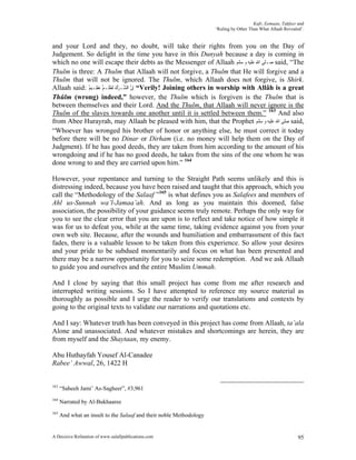 Kufr, Eemaan, Takfeer and
                                                                     ‘Ruling by Other Than What Allaah Revealed’.


and your Lord and they, no doubt, will take their rights from you on the Day of
Judgement. So delight in the time you have in this Dunyah because a day is coming in
which no one will escape their debts as the Messenger of Allaah ‫ ﺻـﻠﻰ ﺍﷲ ﻋﻠﻴﻪ ﻭ ﺳﻠﻢ‬said, “The
Thulm is three: A Thulm that Allaah will not forgive, a Thulm that He will forgive and a
Thulm that will not be ignored. The Thulm, which Allaah does not forgive, is Shirk.
Allaah said: ٌ‫“ ِﺇﻥ ﺍﻟﺸﱢـﺮﻙ ﹶﻟﻈﻠﹾـﻢٌ ﻋﻈِـﻴﻢ‬Verily! Joining others in worship with Allâh is a great
                   َ      ‫َْ ﹸ‬        ‫ﱠ‬
Thûlm (wrong) indeed,” however, the Thulm which is forgiven is the Thulm that is
between themselves and their Lord. And the Thulm, that Allaah will never ignore is the
Thulm of the slaves towards one another until it is settled between them.” 163 And also
from Abee Hurayrah, may Allaah be pleased with him, that the Prophet ‫ ﺻﻠﻰ ﺍﷲ ﻋﻠﻴﻪ ﻭ ﺳﻠﻢ‬said,
“Whoever has wronged his brother of honor or anything else, he must correct it today
before there will be no Dinar or Dirham (i.e. no money will help them on the Day of
Judgment). If he has good deeds, they are taken from him according to the amount of his
wrongdoing and if he has no good deeds, he takes from the sins of the one whom he was
done wrong to and they are carried upon him.” 164

However, your repentance and turning to the Straight Path seems unlikely and this is
distressing indeed, because you have been raised and taught that this approach, which you
call the “Methodology of the Salaaf ”165 is what defines you as Salafees and members of
Ahl us-Sunnah wa’l-Jamaa’ah. And as long as you maintain this doomed, false
association, the possibility of your guidance seems truly remote. Perhaps the only way for
you to see the clear error that you are upon is to reflect and take notice of how simple it
was for us to defeat you, while at the same time, taking evidence against you from your
own web site. Because, after the wounds and humiliation and embarrassment of this fact
fades, there is a valuable lesson to be taken from this experience. So allow your desires
and your pride to be subdued momentarily and focus on what has been presented and
there may be a narrow opportunity for you to seize some redemption. And we ask Allaah
to guide you and ourselves and the entire Muslim Ummah.

And I close by saying that this small project has come from me after research and
interrupted writing sessions. So I have attempted to reference my source material as
thoroughly as possible and I urge the reader to verify our translations and contexts by
going to the original texts to validate our narrations and quotations etc.

And I say: Whatever truth has been conveyed in this project has come from Allaah, ta’ala
Alone and unassociated. And whatever mistakes and shortcomings are herein, they are
from myself and the Shaytaan, my enemy.

Abu Huthayfah Yousef Al-Canadee
Rabee’ Awwal, 26, 1422 H


163
      “Saheeh Jami’ As-Sagheer”, #3,961
164
      Narrated by Al-Bukhaaree
165
      And what an insult to the Salaaf and their noble Methodology


A Decisive Refutation of www.salafipublications.com                                                           95
 