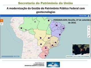MINISTÉRIO DO
PLANEJAMENTO,
DESENVOLVIMENTO E GESTÃO
Secretaria do Patrimônio da União
A modernização da Gestão do Patrimônio Público Federal com
geotecnologias
FOSS4GIS.GOV, Brasília, 27 de setembro
de 2016.
 