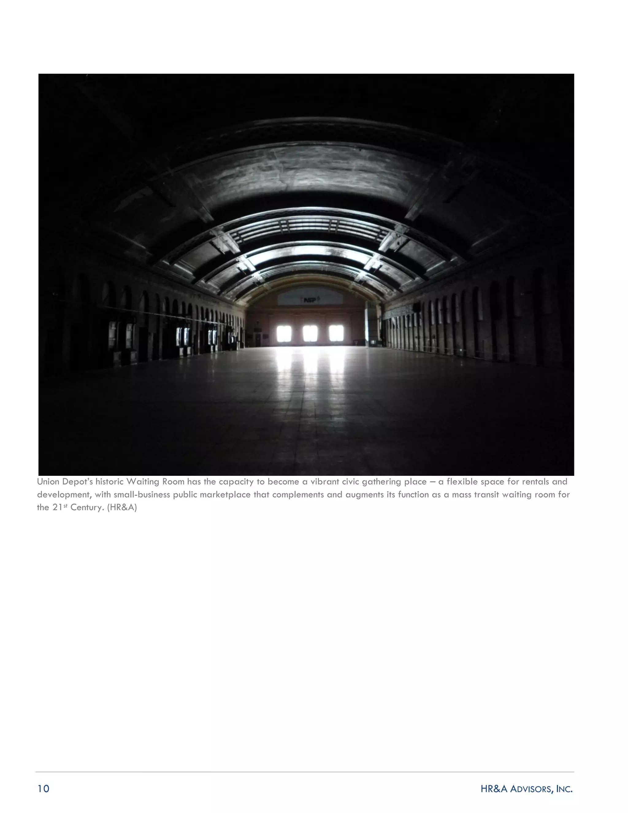 10 HR&A ADVISORS, INC.
Union Depot’s historic Waiting Room has the capacity to become a vibrant civic gathering place – a flexible space for rentals and
development, with small-business public marketplace that complements and augments its function as a mass transit waiting room for
the 21st Century. (HR&A)
 