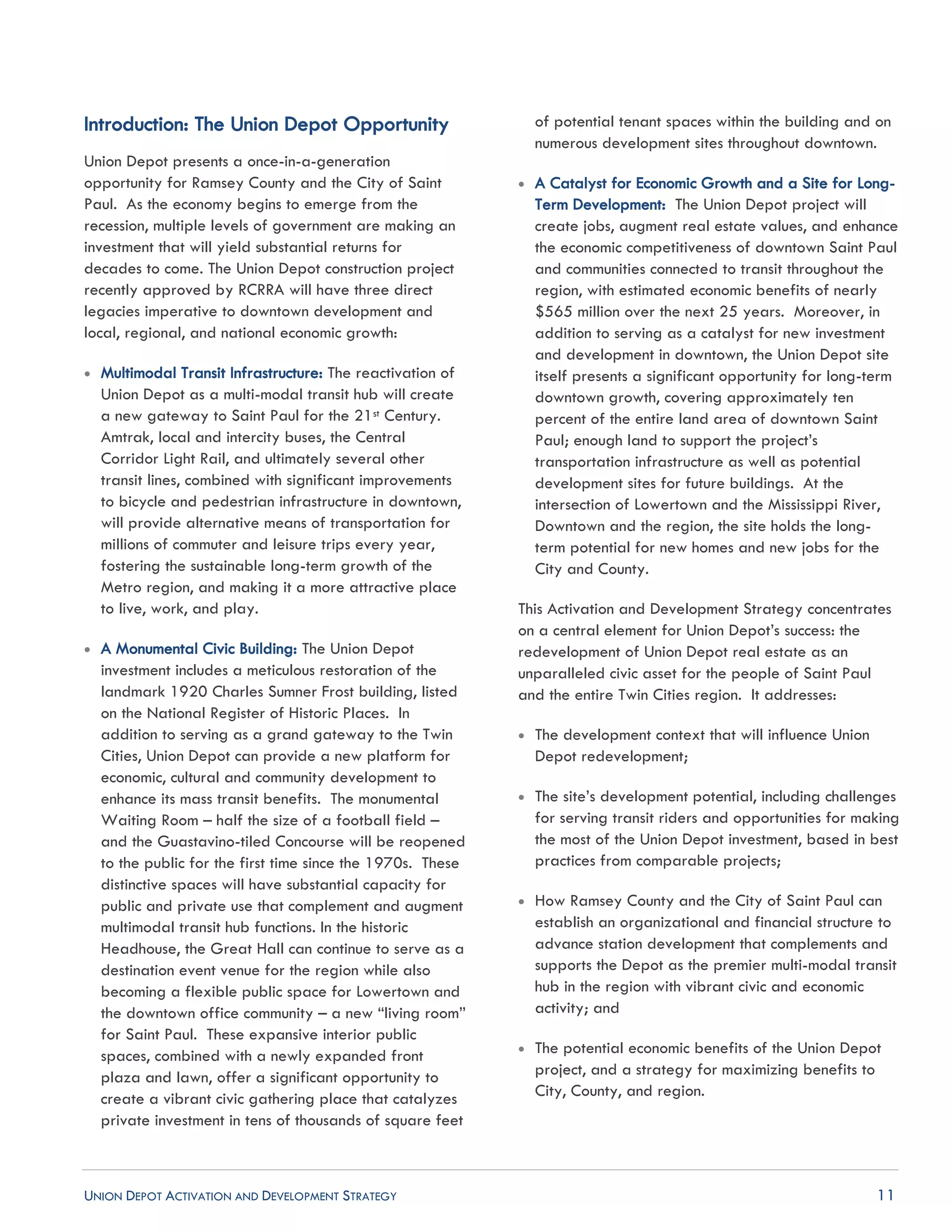 UNION DEPOT ACTIVATION AND DEVELOPMENT STRATEGY 11
Introduction: The Union Depot Opportunity
Union Depot presents a once-in-a-generation
opportunity for Ramsey County and the City of Saint
Paul. As the economy begins to emerge from the
recession, multiple levels of government are making an
investment that will yield substantial returns for
decades to come. The Union Depot construction project
recently approved by RCRRA will have three direct
legacies imperative to downtown development and
local, regional, and national economic growth:
 Multimodal Transit Infrastructure: The reactivation of
Union Depot as a multi-modal transit hub will create
a new gateway to Saint Paul for the 21st Century.
Amtrak, local and intercity buses, the Central
Corridor Light Rail, and ultimately several other
transit lines, combined with significant improvements
to bicycle and pedestrian infrastructure in downtown,
will provide alternative means of transportation for
millions of commuter and leisure trips every year,
fostering the sustainable long-term growth of the
Metro region, and making it a more attractive place
to live, work, and play.
 A Monumental Civic Building: The Union Depot
investment includes a meticulous restoration of the
landmark 1920 Charles Sumner Frost building, listed
on the National Register of Historic Places. In
addition to serving as a grand gateway to the Twin
Cities, Union Depot can provide a new platform for
economic, cultural and community development to
enhance its mass transit benefits. The monumental
Waiting Room – half the size of a football field –
and the Guastavino-tiled Concourse will be reopened
to the public for the first time since the 1970s. These
distinctive spaces will have substantial capacity for
public and private use that complement and augment
multimodal transit hub functions. In the historic
Headhouse, the Great Hall can continue to serve as a
destination event venue for the region while also
becoming a flexible public space for Lowertown and
the downtown office community – a new “living room”
for Saint Paul. These expansive interior public
spaces, combined with a newly expanded front
plaza and lawn, offer a significant opportunity to
create a vibrant civic gathering place that catalyzes
private investment in tens of thousands of square feet
of potential tenant spaces within the building and on
numerous development sites throughout downtown.
 A Catalyst for Economic Growth and a Site for Long-
Term Development: The Union Depot project will
create jobs, augment real estate values, and enhance
the economic competitiveness of downtown Saint Paul
and communities connected to transit throughout the
region, with estimated economic benefits of nearly
$565 million over the next 25 years. Moreover, in
addition to serving as a catalyst for new investment
and development in downtown, the Union Depot site
itself presents a significant opportunity for long-term
downtown growth, covering approximately ten
percent of the entire land area of downtown Saint
Paul; enough land to support the project’s
transportation infrastructure as well as potential
development sites for future buildings. At the
intersection of Lowertown and the Mississippi River,
Downtown and the region, the site holds the long-
term potential for new homes and new jobs for the
City and County.
This Activation and Development Strategy concentrates
on a central element for Union Depot’s success: the
redevelopment of Union Depot real estate as an
unparalleled civic asset for the people of Saint Paul
and the entire Twin Cities region. It addresses:
 The development context that will influence Union
Depot redevelopment;
 The site’s development potential, including challenges
for serving transit riders and opportunities for making
the most of the Union Depot investment, based in best
practices from comparable projects;
 How Ramsey County and the City of Saint Paul can
establish an organizational and financial structure to
advance station development that complements and
supports the Depot as the premier multi-modal transit
hub in the region with vibrant civic and economic
activity; and
 The potential economic benefits of the Union Depot
project, and a strategy for maximizing benefits to
City, County, and region.
 