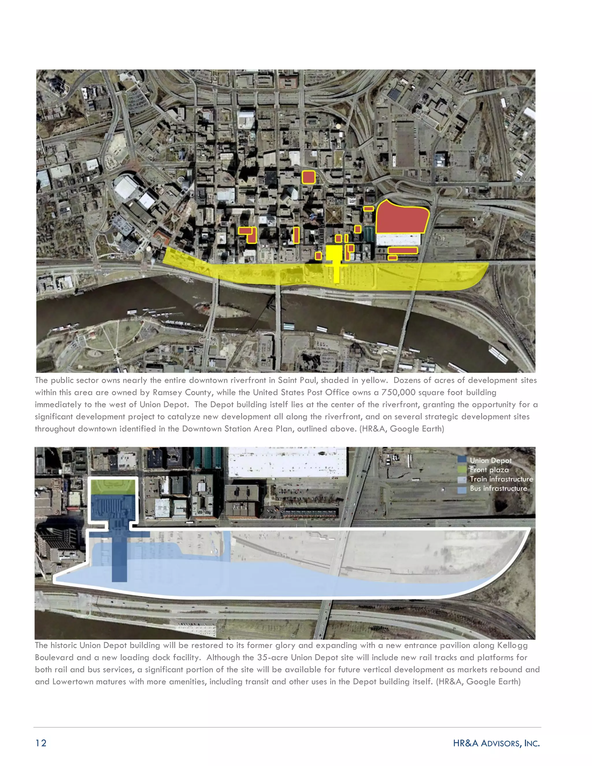 12 HR&A ADVISORS, INC.
The public sector owns nearly the entire downtown riverfront in Saint Paul, shaded in yellow. Dozens of acres of development sites
within this area are owned by Ramsey County, while the United States Post Office owns a 750,000 square foot building
immediately to the west of Union Depot. The Depot building istelf lies at the center of the riverfront, granting the opportunity for a
significant development project to catalyze new development all along the riverfront, and on several strategic development sites
throughout downtown identified in the Downtown Station Area Plan, outlined above. (HR&A, Google Earth)
The historic Union Depot building will be restored to its former glory and expanding with a new entrance pavilion along Kellogg
Boulevard and a new loading dock facility. Although the 35-acre Union Depot site will include new rail tracks and platforms for
both rail and bus services, a significant portion of the site will be available for future vertical development as markets rebound and
and Lowertown matures with more amenities, including transit and other uses in the Depot building itself. (HR&A, Google Earth)
 