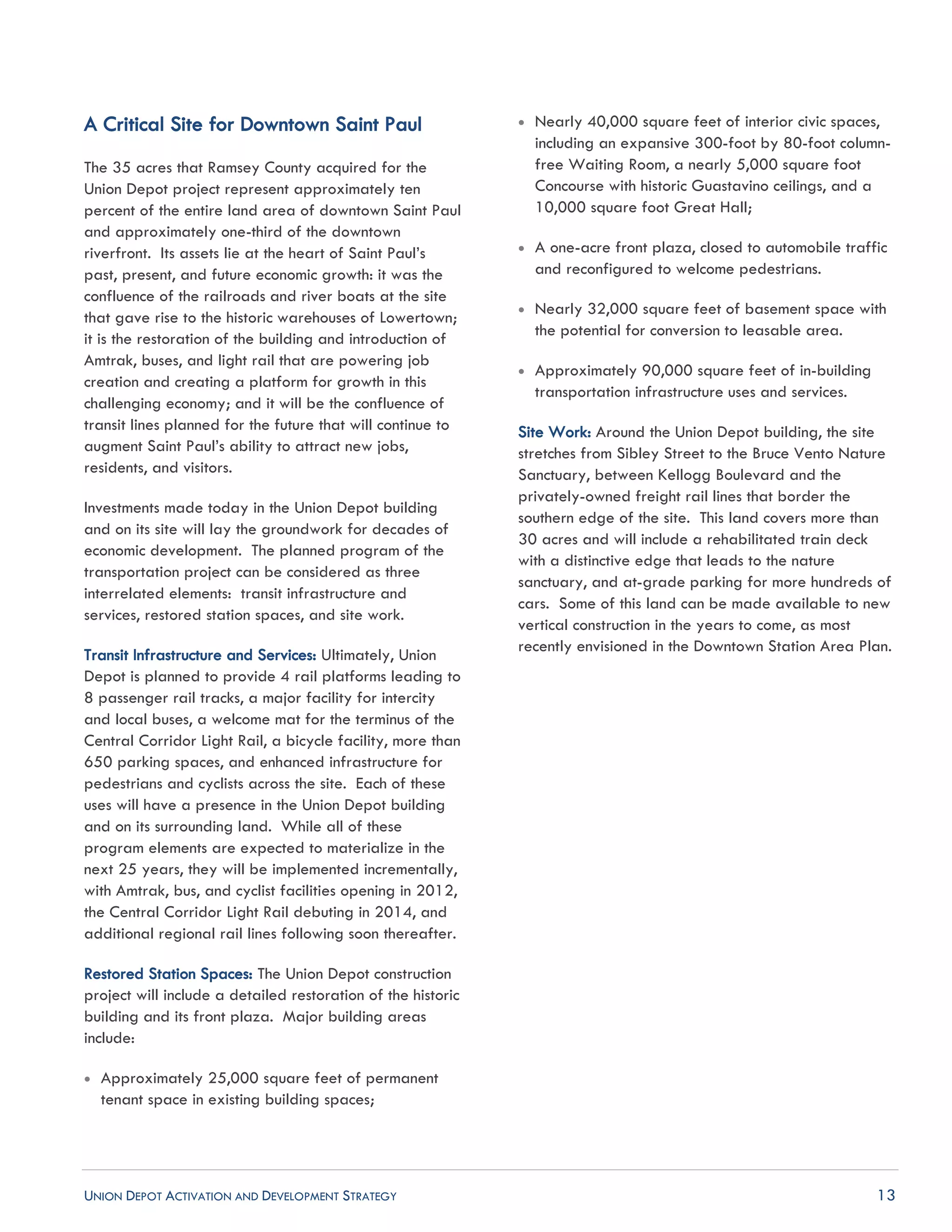 UNION DEPOT ACTIVATION AND DEVELOPMENT STRATEGY 13
A Critical Site for Downtown Saint Paul
The 35 acres that Ramsey County acquired for the
Union Depot project represent approximately ten
percent of the entire land area of downtown Saint Paul
and approximately one-third of the downtown
riverfront. Its assets lie at the heart of Saint Paul’s
past, present, and future economic growth: it was the
confluence of the railroads and river boats at the site
that gave rise to the historic warehouses of Lowertown;
it is the restoration of the building and introduction of
Amtrak, buses, and light rail that are powering job
creation and creating a platform for growth in this
challenging economy; and it will be the confluence of
transit lines planned for the future that will continue to
augment Saint Paul’s ability to attract new jobs,
residents, and visitors.
Investments made today in the Union Depot building
and on its site will lay the groundwork for decades of
economic development. The planned program of the
transportation project can be considered as three
interrelated elements: transit infrastructure and
services, restored station spaces, and site work.
Transit Infrastructure and Services: Ultimately, Union
Depot is planned to provide 4 rail platforms leading to
8 passenger rail tracks, a major facility for intercity
and local buses, a welcome mat for the terminus of the
Central Corridor Light Rail, a bicycle facility, more than
650 parking spaces, and enhanced infrastructure for
pedestrians and cyclists across the site. Each of these
uses will have a presence in the Union Depot building
and on its surrounding land. While all of these
program elements are expected to materialize in the
next 25 years, they will be implemented incrementally,
with Amtrak, bus, and cyclist facilities opening in 2012,
the Central Corridor Light Rail debuting in 2014, and
additional regional rail lines following soon thereafter.
Restored Station Spaces: The Union Depot construction
project will include a detailed restoration of the historic
building and its front plaza. Major building areas
include:
 Approximately 25,000 square feet of permanent
tenant space in existing building spaces;
 Nearly 40,000 square feet of interior civic spaces,
including an expansive 300-foot by 80-foot column-
free Waiting Room, a nearly 5,000 square foot
Concourse with historic Guastavino ceilings, and a
10,000 square foot Great Hall;
 A one-acre front plaza, closed to automobile traffic
and reconfigured to welcome pedestrians.
 Nearly 32,000 square feet of basement space with
the potential for conversion to leasable area.
 Approximately 90,000 square feet of in-building
transportation infrastructure uses and services.
Site Work: Around the Union Depot building, the site
stretches from Sibley Street to the Bruce Vento Nature
Sanctuary, between Kellogg Boulevard and the
privately-owned freight rail lines that border the
southern edge of the site. This land covers more than
30 acres and will include a rehabilitated train deck
with a distinctive edge that leads to the nature
sanctuary, and at-grade parking for more hundreds of
cars. Some of this land can be made available to new
vertical construction in the years to come, as most
recently envisioned in the Downtown Station Area Plan.
 