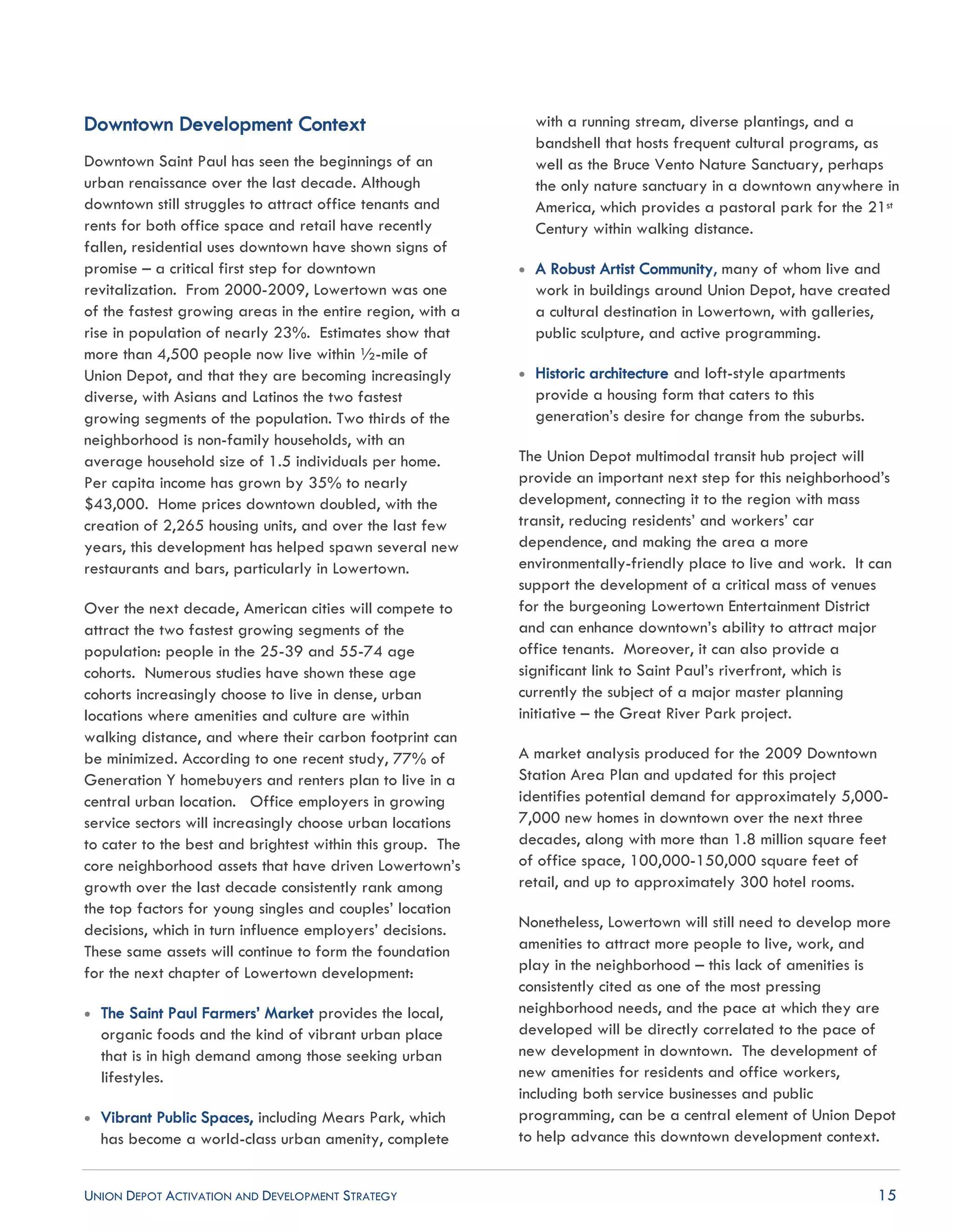 UNION DEPOT ACTIVATION AND DEVELOPMENT STRATEGY 15
Downtown Development Context
Downtown Saint Paul has seen the beginnings of an
urban renaissance over the last decade. Although
downtown still struggles to attract office tenants and
rents for both office space and retail have recently
fallen, residential uses downtown have shown signs of
promise – a critical first step for downtown
revitalization. From 2000-2009, Lowertown was one
of the fastest growing areas in the entire region, with a
rise in population of nearly 23%. Estimates show that
more than 4,500 people now live within ½-mile of
Union Depot, and that they are becoming increasingly
diverse, with Asians and Latinos the two fastest
growing segments of the population. Two thirds of the
neighborhood is non-family households, with an
average household size of 1.5 individuals per home.
Per capita income has grown by 35% to nearly
$43,000. Home prices downtown doubled, with the
creation of 2,265 housing units, and over the last few
years, this development has helped spawn several new
restaurants and bars, particularly in Lowertown.
Over the next decade, American cities will compete to
attract the two fastest growing segments of the
population: people in the 25-39 and 55-74 age
cohorts. Numerous studies have shown these age
cohorts increasingly choose to live in dense, urban
locations where amenities and culture are within
walking distance, and where their carbon footprint can
be minimized. According to one recent study, 77% of
Generation Y homebuyers and renters plan to live in a
central urban location. Office employers in growing
service sectors will increasingly choose urban locations
to cater to the best and brightest within this group. The
core neighborhood assets that have driven Lowertown’s
growth over the last decade consistently rank among
the top factors for young singles and couples’ location
decisions, which in turn influence employers’ decisions.
These same assets will continue to form the foundation
for the next chapter of Lowertown development:
 The Saint Paul Farmers’ Market provides the local,
organic foods and the kind of vibrant urban place
that is in high demand among those seeking urban
lifestyles.
 Vibrant Public Spaces, including Mears Park, which
has become a world-class urban amenity, complete
with a running stream, diverse plantings, and a
bandshell that hosts frequent cultural programs, as
well as the Bruce Vento Nature Sanctuary, perhaps
the only nature sanctuary in a downtown anywhere in
America, which provides a pastoral park for the 21st
Century within walking distance.
 A Robust Artist Community, many of whom live and
work in buildings around Union Depot, have created
a cultural destination in Lowertown, with galleries,
public sculpture, and active programming.
 Historic architecture and loft-style apartments
provide a housing form that caters to this
generation’s desire for change from the suburbs.
The Union Depot multimodal transit hub project will
provide an important next step for this neighborhood’s
development, connecting it to the region with mass
transit, reducing residents’ and workers’ car
dependence, and making the area a more
environmentally-friendly place to live and work. It can
support the development of a critical mass of venues
for the burgeoning Lowertown Entertainment District
and can enhance downtown’s ability to attract major
office tenants. Moreover, it can also provide a
significant link to Saint Paul’s riverfront, which is
currently the subject of a major master planning
initiative – the Great River Park project.
A market analysis produced for the 2009 Downtown
Station Area Plan and updated for this project
identifies potential demand for approximately 5,000-
7,000 new homes in downtown over the next three
decades, along with more than 1.8 million square feet
of office space, 100,000-150,000 square feet of
retail, and up to approximately 300 hotel rooms.
Nonetheless, Lowertown will still need to develop more
amenities to attract more people to live, work, and
play in the neighborhood – this lack of amenities is
consistently cited as one of the most pressing
neighborhood needs, and the pace at which they are
developed will be directly correlated to the pace of
new development in downtown. The development of
new amenities for residents and office workers,
including both service businesses and public
programming, can be a central element of Union Depot
to help advance this downtown development context.
 