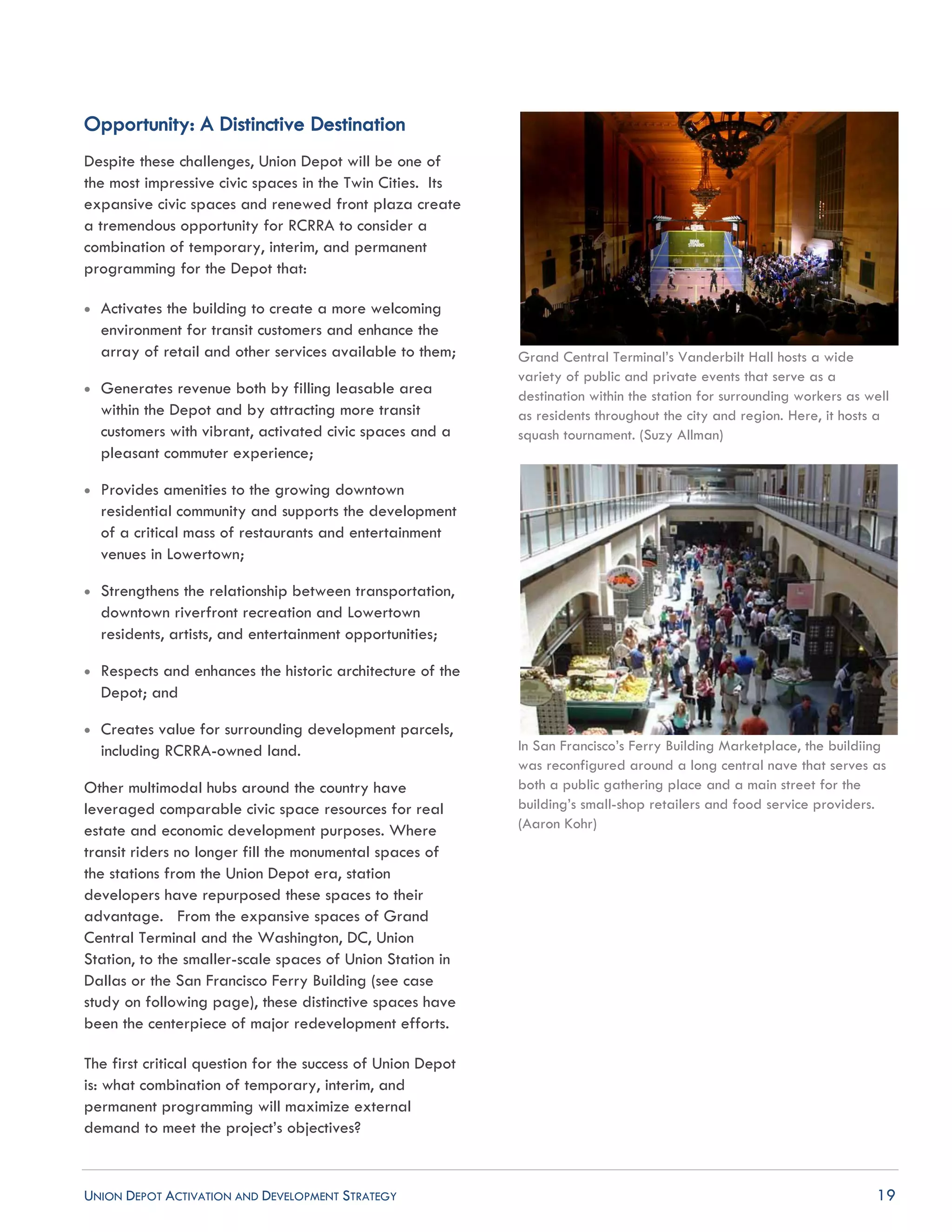 UNION DEPOT ACTIVATION AND DEVELOPMENT STRATEGY 19
Opportunity: A Distinctive Destination
Despite these challenges, Union Depot will be one of
the most impressive civic spaces in the Twin Cities. Its
expansive civic spaces and renewed front plaza create
a tremendous opportunity for RCRRA to consider a
combination of temporary, interim, and permanent
programming for the Depot that:
 Activates the building to create a more welcoming
environment for transit customers and enhance the
array of retail and other services available to them;
 Generates revenue both by filling leasable area
within the Depot and by attracting more transit
customers with vibrant, activated civic spaces and a
pleasant commuter experience;
 Provides amenities to the growing downtown
residential community and supports the development
of a critical mass of restaurants and entertainment
venues in Lowertown;
 Strengthens the relationship between transportation,
downtown riverfront recreation and Lowertown
residents, artists, and entertainment opportunities;
 Respects and enhances the historic architecture of the
Depot; and
 Creates value for surrounding development parcels,
including RCRRA-owned land.
Other multimodal hubs around the country have
leveraged comparable civic space resources for real
estate and economic development purposes. Where
transit riders no longer fill the monumental spaces of
the stations from the Union Depot era, station
developers have repurposed these spaces to their
advantage. From the expansive spaces of Grand
Central Terminal and the Washington, DC, Union
Station, to the smaller-scale spaces of Union Station in
Dallas or the San Francisco Ferry Building (see case
study on following page), these distinctive spaces have
been the centerpiece of major redevelopment efforts.
The first critical question for the success of Union Depot
is: what combination of temporary, interim, and
permanent programming will maximize external
demand to meet the project’s objectives?
Grand Central Terminal’s Vanderbilt Hall hosts a wide
variety of public and private events that serve as a
destination within the station for surrounding workers as well
as residents throughout the city and region. Here, it hosts a
squash tournament. (Suzy Allman)
In San Francisco’s Ferry Building Marketplace, the buildiing
was reconfigured around a long central nave that serves as
both a public gathering place and a main street for the
building’s small-shop retailers and food service providers.
(Aaron Kohr)
 