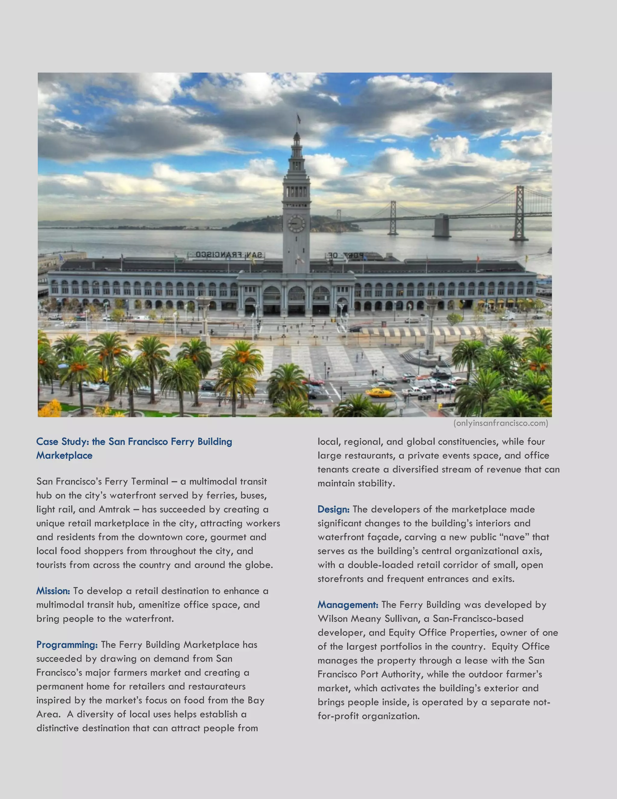 20 HR&A ADVISORS, INC.
Case Study: the San Francisco Ferry Building
Marketplace
San Francisco’s Ferry Terminal – a multimodal transit
hub on the city’s waterfront served by ferries, buses,
light rail, and Amtrak – has succeeded by creating a
unique retail marketplace in the city, attracting workers
and residents from the downtown core, gourmet and
local food shoppers from throughout the city, and
tourists from across the country and around the globe.
Mission: To develop a retail destination to enhance a
multimodal transit hub, amenitize office space, and
bring people to the waterfront.
Programming: The Ferry Building Marketplace has
succeeded by drawing on demand from San
Francisco’s major farmers market and creating a
permanent home for retailers and restaurateurs
inspired by the market’s focus on food from the Bay
Area. A diversity of local uses helps establish a
distinctive destination that can attract people from
local, regional, and global constituencies, while four
large restaurants, a private events space, and office
tenants create a diversified stream of revenue that can
maintain stability.
Design: The developers of the marketplace made
significant changes to the building’s interiors and
waterfront façade, carving a new public “nave” that
serves as the building’s central organizational axis,
with a double-loaded retail corridor of small, open
storefronts and frequent entrances and exits.
Management: The Ferry Building was developed by
Wilson Meany Sullivan, a San-Francisco-based
developer, and Equity Office Properties, owner of one
of the largest portfolios in the country. Equity Office
manages the property through a lease with the San
Francisco Port Authority, while the outdoor farmer’s
market, which activates the building’s exterior and
brings people inside, is operated by a separate not-
for-profit organization.
(onlyinsanfrancisco.com)
 