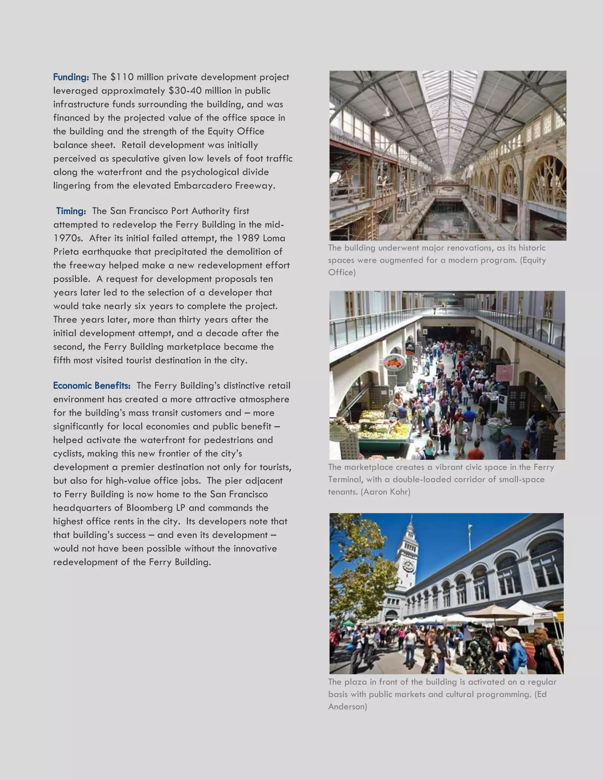 UNION DEPOT ACTIVATION AND DEVELOPMENT STRATEGY 21
Funding: The $110 million private development project
leveraged approximately $30-40 million in public
infrastructure funds surrounding the building, and was
financed by the projected value of the office space in
the building and the strength of the Equity Office
balance sheet. Retail development was initially
perceived as speculative given low levels of foot traffic
along the waterfront and the psychological divide
lingering from the elevated Embarcadero Freeway.
Timing: The San Francisco Port Authority first
attempted to redevelop the Ferry Building in the mid-
1970s. After its initial failed attempt, the 1989 Loma
Prieta earthquake that precipitated the demolition of
the freeway helped make a new redevelopment effort
possible. A request for development proposals ten
years later led to the selection of a developer that
would take nearly six years to complete the project.
Three years later, more than thirty years after the
initial development attempt, and a decade after the
second, the Ferry Building marketplace became the
fifth most visited tourist destination in the city.
Economic Benefits: The Ferry Building’s distinctive retail
environment has created a more attractive atmosphere
for the building’s mass transit customers and – more
significantly for local economies and public benefit –
helped activate the waterfront for pedestrians and
cyclists, making this new frontier of the city’s
development a premier destination not only for tourists,
but also for high-value office jobs. The pier adjacent
to Ferry Building is now home to the San Francisco
headquarters of Bloomberg LP and commands the
highest office rents in the city. Its developers note that
that building’s success – and even its development –
would not have been possible without the innovative
redevelopment of the Ferry Building.
The building underwent major renovations, as its historic
spaces were augmented for a modern program. (Equity
Office)
The marketplace creates a vibrant civic space in the Ferry
Terminal, with a double-loaded corridor of small-space
tenants. (Aaron Kohr)
The plaza in front of the building is activated on a regular
basis with public markets and cultural programming. (Ed
Anderson)
 