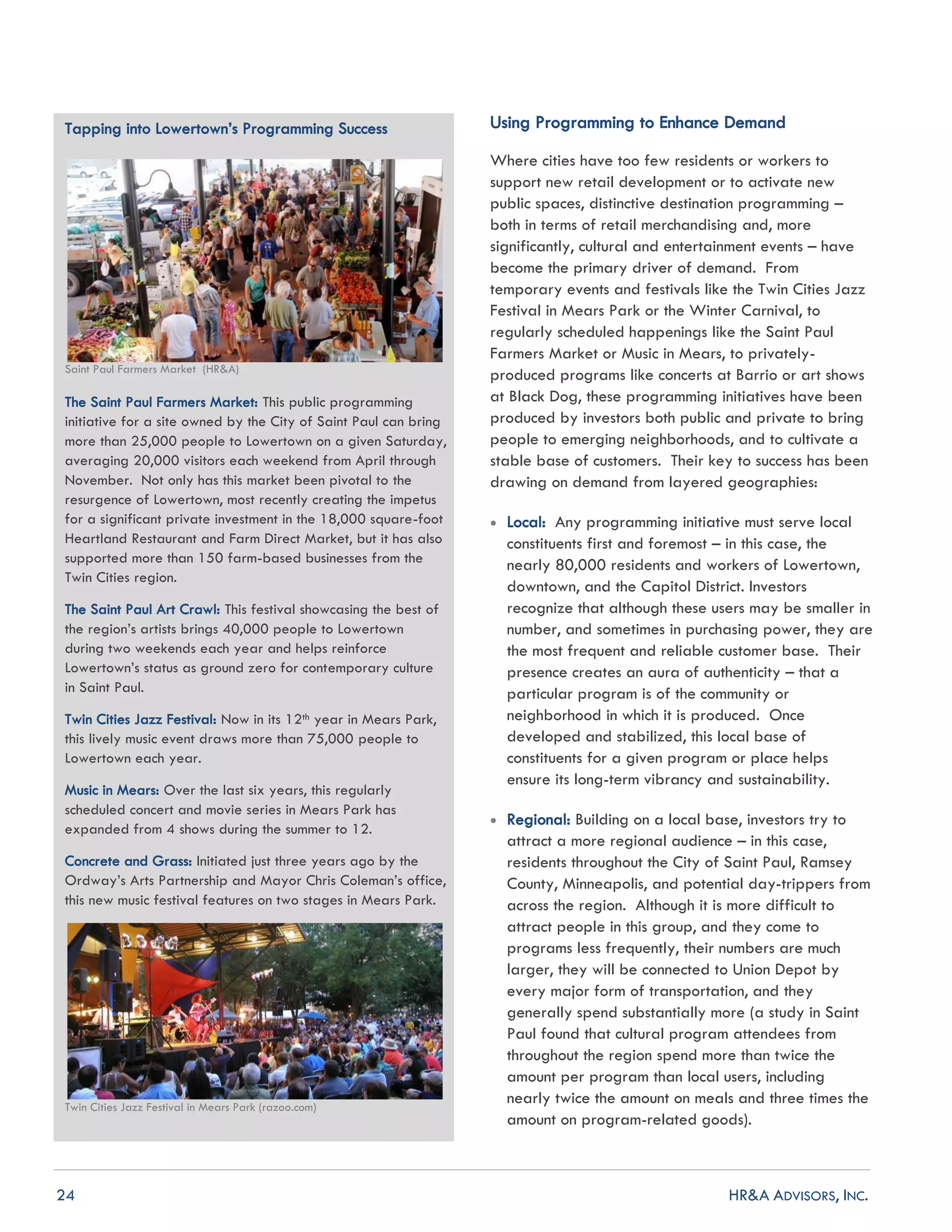 24 HR&A ADVISORS, INC.
Tapping into Lowertown’s Programming Success
Saint Paul Farmers Market (HR&A)
The Saint Paul Farmers Market: This public programming
initiative for a site owned by the City of Saint Paul can bring
more than 25,000 people to Lowertown on a given Saturday,
averaging 20,000 visitors each weekend from April through
November. Not only has this market been pivotal to the
resurgence of Lowertown, most recently creating the impetus
for a significant private investment in the 18,000 square-foot
Heartland Restaurant and Farm Direct Market, but it has also
supported more than 150 farm-based businesses from the
Twin Cities region.
The Saint Paul Art Crawl: This festival showcasing the best of
the region’s artists brings 40,000 people to Lowertown
during two weekends each year and helps reinforce
Lowertown’s status as ground zero for contemporary culture
in Saint Paul.
Twin Cities Jazz Festival: Now in its 12th year in Mears Park,
this lively music event draws more than 75,000 people to
Lowertown each year.
Music in Mears: Over the last six years, this regularly
scheduled concert and movie series in Mears Park has
expanded from 4 shows during the summer to 12.
Concrete and Grass: Initiated just three years ago by the
Ordway’s Arts Partnership and Mayor Chris Coleman’s office,
this new music festival features on two stages in Mears Park.
Twin Cities Jazz Festival in Mears Park (razoo.com)
Using Programming to Enhance Demand
Where cities have too few residents or workers to
support new retail development or to activate new
public spaces, distinctive destination programming –
both in terms of retail merchandising and, more
significantly, cultural and entertainment events – have
become the primary driver of demand. From
temporary events and festivals like the Twin Cities Jazz
Festival in Mears Park or the Winter Carnival, to
regularly scheduled happenings like the Saint Paul
Farmers Market or Music in Mears, to privately-
produced programs like concerts at Barrio or art shows
at Black Dog, these programming initiatives have been
produced by investors both public and private to bring
people to emerging neighborhoods, and to cultivate a
stable base of customers. Their key to success has been
drawing on demand from layered geographies:
 Local: Any programming initiative must serve local
constituents first and foremost – in this case, the
nearly 80,000 residents and workers of Lowertown,
downtown, and the Capitol District. Investors
recognize that although these users may be smaller in
number, and sometimes in purchasing power, they are
the most frequent and reliable customer base. Their
presence creates an aura of authenticity – that a
particular program is of the community or
neighborhood in which it is produced. Once
developed and stabilized, this local base of
constituents for a given program or place helps
ensure its long-term vibrancy and sustainability.
 Regional: Building on a local base, investors try to
attract a more regional audience – in this case,
residents throughout the City of Saint Paul, Ramsey
County, Minneapolis, and potential day-trippers from
across the region. Although it is more difficult to
attract people in this group, and they come to
programs less frequently, their numbers are much
larger, they will be connected to Union Depot by
every major form of transportation, and they
generally spend substantially more (a study in Saint
Paul found that cultural program attendees from
throughout the region spend more than twice the
amount per program than local users, including
nearly twice the amount on meals and three times the
amount on program-related goods).
 