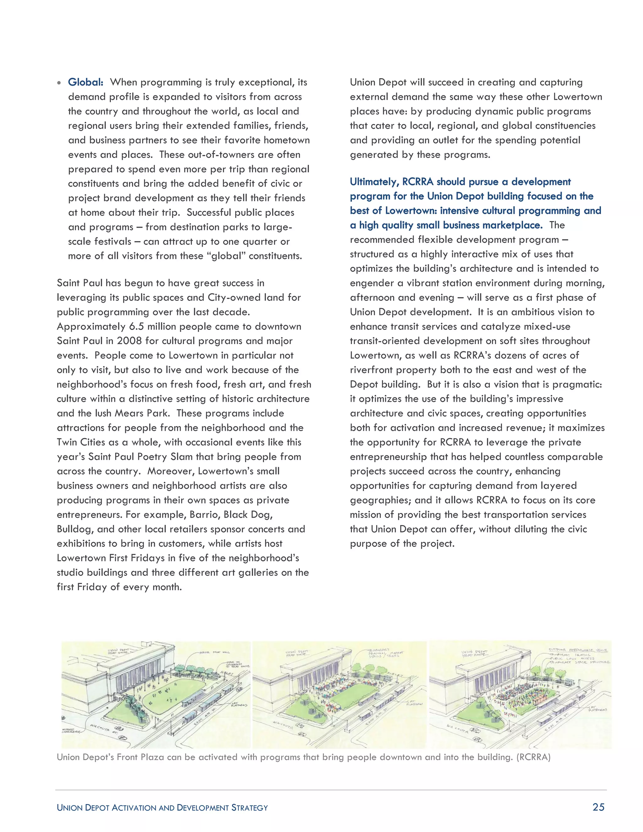 UNION DEPOT ACTIVATION AND DEVELOPMENT STRATEGY 25
 Global: When programming is truly exceptional, its
demand profile is expanded to visitors from across
the country and throughout the world, as local and
regional users bring their extended families, friends,
and business partners to see their favorite hometown
events and places. These out-of-towners are often
prepared to spend even more per trip than regional
constituents and bring the added benefit of civic or
project brand development as they tell their friends
at home about their trip. Successful public places
and programs – from destination parks to large-
scale festivals – can attract up to one quarter or
more of all visitors from these “global” constituents.
Saint Paul has begun to have great success in
leveraging its public spaces and City-owned land for
public programming over the last decade.
Approximately 6.5 million people came to downtown
Saint Paul in 2008 for cultural programs and major
events. People come to Lowertown in particular not
only to visit, but also to live and work because of the
neighborhood’s focus on fresh food, fresh art, and fresh
culture within a distinctive setting of historic architecture
and the lush Mears Park. These programs include
attractions for people from the neighborhood and the
Twin Cities as a whole, with occasional events like this
year’s Saint Paul Poetry Slam that bring people from
across the country. Moreover, Lowertown’s small
business owners and neighborhood artists are also
producing programs in their own spaces as private
entrepreneurs. For example, Barrio, Black Dog,
Bulldog, and other local retailers sponsor concerts and
exhibitions to bring in customers, while artists host
Lowertown First Fridays in five of the neighborhood’s
studio buildings and three different art galleries on the
first Friday of every month.
Union Depot will succeed in creating and capturing
external demand the same way these other Lowertown
places have: by producing dynamic public programs
that cater to local, regional, and global constituencies
and providing an outlet for the spending potential
generated by these programs.
Ultimately, RCRRA should pursue a development
program for the Union Depot building focused on the
best of Lowertown: intensive cultural programming and
a high quality small business marketplace. The
recommended flexible development program –
structured as a highly interactive mix of uses that
optimizes the building’s architecture and is intended to
engender a vibrant station environment during morning,
afternoon and evening – will serve as a first phase of
Union Depot development. It is an ambitious vision to
enhance transit services and catalyze mixed-use
transit-oriented development on soft sites throughout
Lowertown, as well as RCRRA’s dozens of acres of
riverfront property both to the east and west of the
Depot building. But it is also a vision that is pragmatic:
it optimizes the use of the building’s impressive
architecture and civic spaces, creating opportunities
both for activation and increased revenue; it maximizes
the opportunity for RCRRA to leverage the private
entrepreneurship that has helped countless comparable
projects succeed across the country, enhancing
opportunities for capturing demand from layered
geographies; and it allows RCRRA to focus on its core
mission of providing the best transportation services
that Union Depot can offer, without diluting the civic
purpose of the project.
Union Depot’s Front Plaza can be activated with programs that bring people downtown and into the building. (RCRRA)
 
