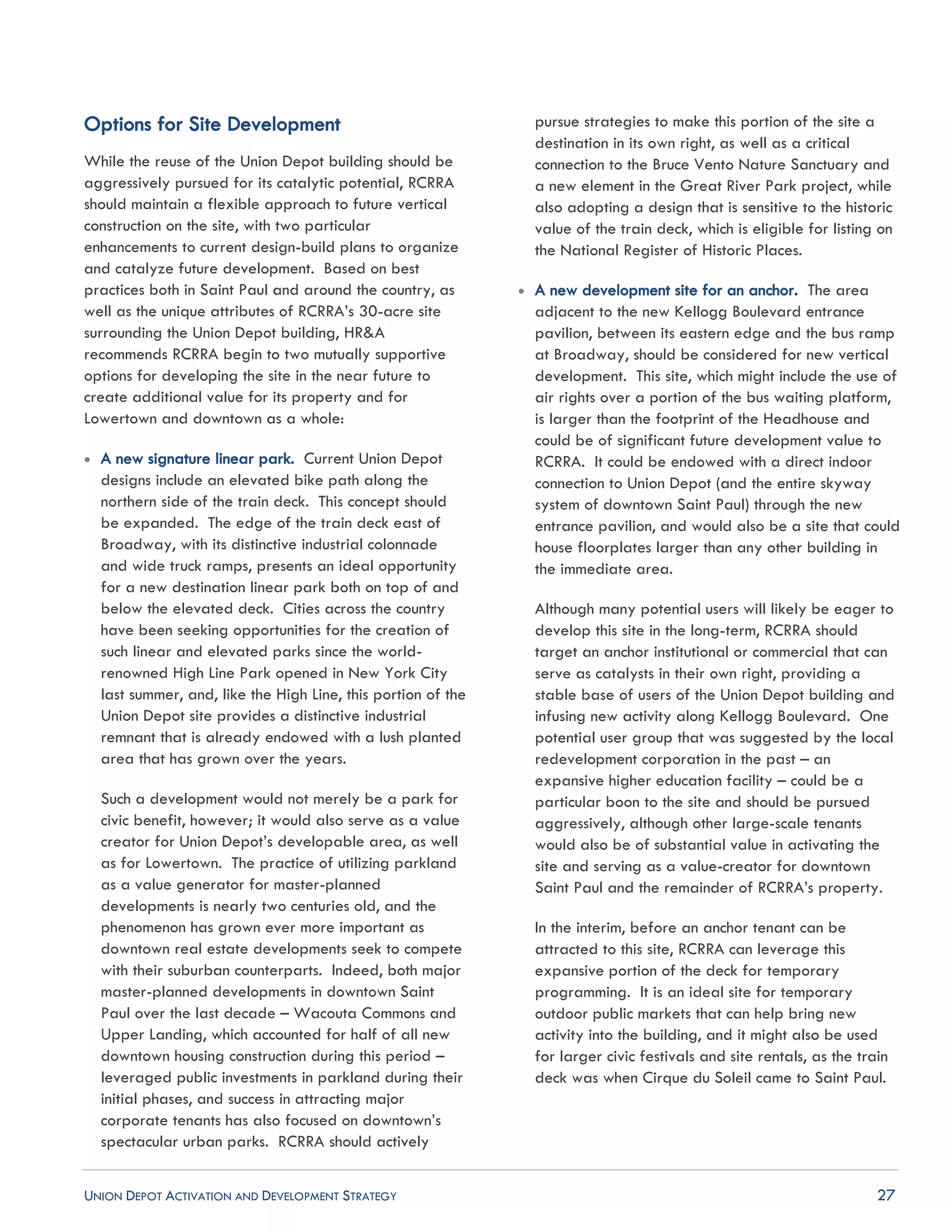 UNION DEPOT ACTIVATION AND DEVELOPMENT STRATEGY 27
Options for Site Development
While the reuse of the Union Depot building should be
aggressively pursued for its catalytic potential, RCRRA
should maintain a flexible approach to future vertical
construction on the site, with two particular
enhancements to current design-build plans to organize
and catalyze future development. Based on best
practices both in Saint Paul and around the country, as
well as the unique attributes of RCRRA’s 30-acre site
surrounding the Union Depot building, HR&A
recommends RCRRA begin to two mutually supportive
options for developing the site in the near future to
create additional value for its property and for
Lowertown and downtown as a whole:
 A new signature linear park. Current Union Depot
designs include an elevated bike path along the
northern side of the train deck. This concept should
be expanded. The edge of the train deck east of
Broadway, with its distinctive industrial colonnade
and wide truck ramps, presents an ideal opportunity
for a new destination linear park both on top of and
below the elevated deck. Cities across the country
have been seeking opportunities for the creation of
such linear and elevated parks since the world-
renowned High Line Park opened in New York City
last summer, and, like the High Line, this portion of the
Union Depot site provides a distinctive industrial
remnant that is already endowed with a lush planted
area that has grown over the years.
Such a development would not merely be a park for
civic benefit, however; it would also serve as a value
creator for Union Depot’s developable area, as well
as for Lowertown. The practice of utilizing parkland
as a value generator for master-planned
developments is nearly two centuries old, and the
phenomenon has grown ever more important as
downtown real estate developments seek to compete
with their suburban counterparts. Indeed, both major
master-planned developments in downtown Saint
Paul over the last decade – Wacouta Commons and
Upper Landing, which accounted for half of all new
downtown housing construction during this period –
leveraged public investments in parkland during their
initial phases, and success in attracting major
corporate tenants has also focused on downtown’s
spectacular urban parks. RCRRA should actively
pursue strategies to make this portion of the site a
destination in its own right, as well as a critical
connection to the Bruce Vento Nature Sanctuary and
a new element in the Great River Park project, while
also adopting a design that is sensitive to the historic
value of the train deck, which is eligible for listing on
the National Register of Historic Places.
 A new development site for an anchor. The area
adjacent to the new Kellogg Boulevard entrance
pavilion, between its eastern edge and the bus ramp
at Broadway, should be considered for new vertical
development. This site, which might include the use of
air rights over a portion of the bus waiting platform,
is larger than the footprint of the Headhouse and
could be of significant future development value to
RCRRA. It could be endowed with a direct indoor
connection to Union Depot (and the entire skyway
system of downtown Saint Paul) through the new
entrance pavilion, and would also be a site that could
house floorplates larger than any other building in
the immediate area.
Although many potential users will likely be eager to
develop this site in the long-term, RCRRA should
target an anchor institutional or commercial that can
serve as catalysts in their own right, providing a
stable base of users of the Union Depot building and
infusing new activity along Kellogg Boulevard. One
potential user group that was suggested by the local
redevelopment corporation in the past – an
expansive higher education facility – could be a
particular boon to the site and should be pursued
aggressively, although other large-scale tenants
would also be of substantial value in activating the
site and serving as a value-creator for downtown
Saint Paul and the remainder of RCRRA’s property.
In the interim, before an anchor tenant can be
attracted to this site, RCRRA can leverage this
expansive portion of the deck for temporary
programming. It is an ideal site for temporary
outdoor public markets that can help bring new
activity into the building, and it might also be used
for larger civic festivals and site rentals, as the train
deck was when Cirque du Soleil came to Saint Paul.
 