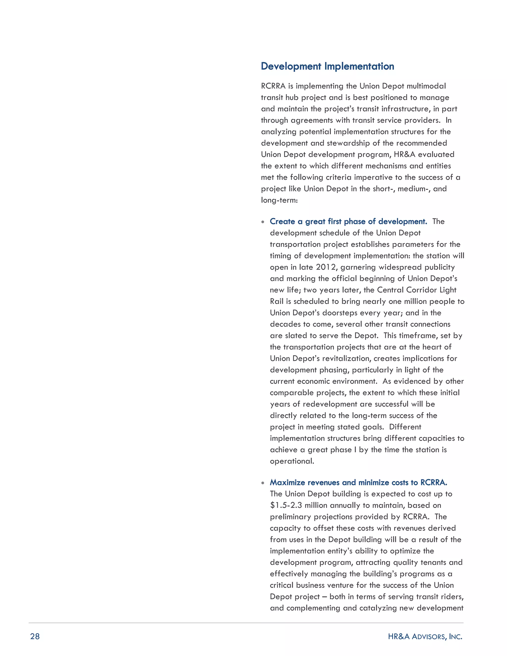 28 HR&A ADVISORS, INC.
Development Implementation
RCRRA is implementing the Union Depot multimodal
transit hub project and is best positioned to manage
and maintain the project’s transit infrastructure, in part
through agreements with transit service providers. In
analyzing potential implementation structures for the
development and stewardship of the recommended
Union Depot development program, HR&A evaluated
the extent to which different mechanisms and entities
met the following criteria imperative to the success of a
project like Union Depot in the short-, medium-, and
long-term:
 Create a great first phase of development. The
development schedule of the Union Depot
transportation project establishes parameters for the
timing of development implementation: the station will
open in late 2012, garnering widespread publicity
and marking the official beginning of Union Depot’s
new life; two years later, the Central Corridor Light
Rail is scheduled to bring nearly one million people to
Union Depot’s doorsteps every year; and in the
decades to come, several other transit connections
are slated to serve the Depot. This timeframe, set by
the transportation projects that are at the heart of
Union Depot’s revitalization, creates implications for
development phasing, particularly in light of the
current economic environment. As evidenced by other
comparable projects, the extent to which these initial
years of redevelopment are successful will be
directly related to the long-term success of the
project in meeting stated goals. Different
implementation structures bring different capacities to
achieve a great phase I by the time the station is
operational.
 Maximize revenues and minimize costs to RCRRA.
The Union Depot building is expected to cost up to
$1.5-2.3 million annually to maintain, based on
preliminary projections provided by RCRRA. The
capacity to offset these costs with revenues derived
from uses in the Depot building will be a result of the
implementation entity’s ability to optimize the
development program, attracting quality tenants and
effectively managing the building’s programs as a
critical business venture for the success of the Union
Depot project – both in terms of serving transit riders,
and complementing and catalyzing new development
 