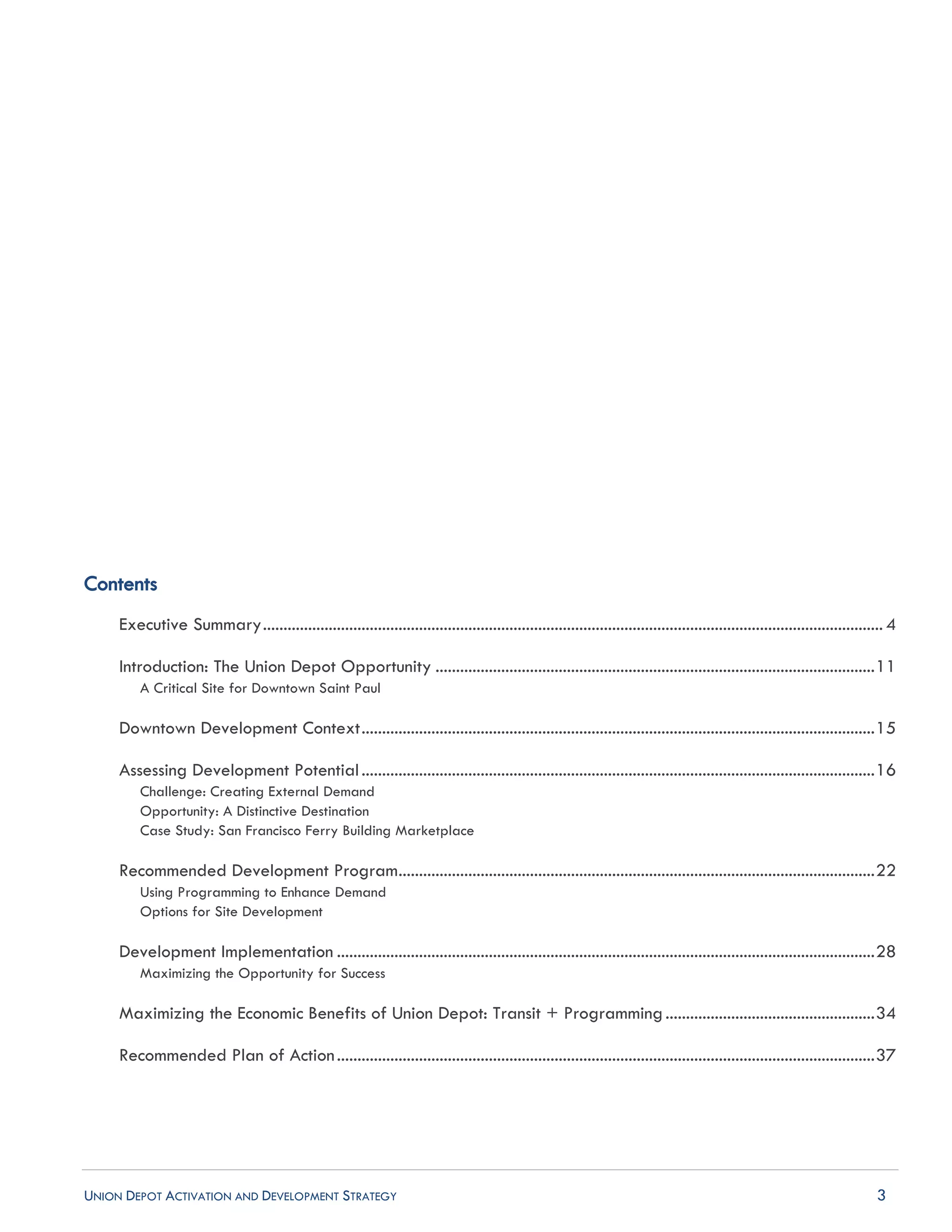 UNION DEPOT ACTIVATION AND DEVELOPMENT STRATEGY 3
Contents
Executive Summary....................................................................................................................................................... 4
Introduction: The Union Depot Opportunity ...........................................................................................................11
A Critical Site for Downtown Saint Paul
Downtown Development Context.............................................................................................................................15
Assessing Development Potential.............................................................................................................................16
Challenge: Creating External Demand
Opportunity: A Distinctive Destination
Case Study: San Francisco Ferry Building Marketplace
Recommended Development Program....................................................................................................................22
Using Programming to Enhance Demand
Options for Site Development
Development Implementation ...................................................................................................................................28
Maximizing the Opportunity for Success
Maximizing the Economic Benefits of Union Depot: Transit + Programming...................................................34
Recommended Plan of Action...................................................................................................................................37
 