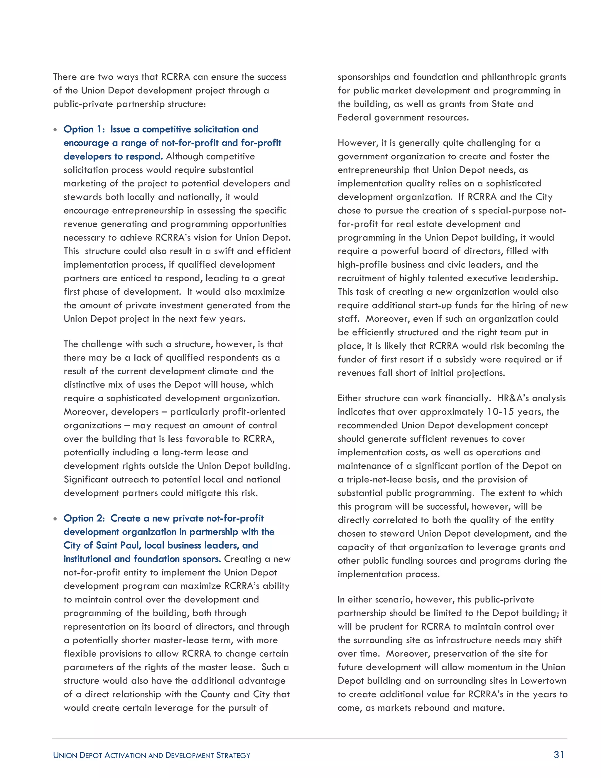 UNION DEPOT ACTIVATION AND DEVELOPMENT STRATEGY 31
There are two ways that RCRRA can ensure the success
of the Union Depot development project through a
public-private partnership structure:
 Option 1: Issue a competitive solicitation and
encourage a range of not-for-profit and for-profit
developers to respond. Although competitive
solicitation process would require substantial
marketing of the project to potential developers and
stewards both locally and nationally, it would
encourage entrepreneurship in assessing the specific
revenue generating and programming opportunities
necessary to achieve RCRRA’s vision for Union Depot.
This structure could also result in a swift and efficient
implementation process, if qualified development
partners are enticed to respond, leading to a great
first phase of development. It would also maximize
the amount of private investment generated from the
Union Depot project in the next few years.
The challenge with such a structure, however, is that
there may be a lack of qualified respondents as a
result of the current development climate and the
distinctive mix of uses the Depot will house, which
require a sophisticated development organization.
Moreover, developers – particularly profit-oriented
organizations – may request an amount of control
over the building that is less favorable to RCRRA,
potentially including a long-term lease and
development rights outside the Union Depot building.
Significant outreach to potential local and national
development partners could mitigate this risk.
 Option 2: Create a new private not-for-profit
development organization in partnership with the
City of Saint Paul, local business leaders, and
institutional and foundation sponsors. Creating a new
not-for-profit entity to implement the Union Depot
development program can maximize RCRRA’s ability
to maintain control over the development and
programming of the building, both through
representation on its board of directors, and through
a potentially shorter master-lease term, with more
flexible provisions to allow RCRRA to change certain
parameters of the rights of the master lease. Such a
structure would also have the additional advantage
of a direct relationship with the County and City that
would create certain leverage for the pursuit of
sponsorships and foundation and philanthropic grants
for public market development and programming in
the building, as well as grants from State and
Federal government resources.
However, it is generally quite challenging for a
government organization to create and foster the
entrepreneurship that Union Depot needs, as
implementation quality relies on a sophisticated
development organization. If RCRRA and the City
chose to pursue the creation of s special-purpose not-
for-profit for real estate development and
programming in the Union Depot building, it would
require a powerful board of directors, filled with
high-profile business and civic leaders, and the
recruitment of highly talented executive leadership.
This task of creating a new organization would also
require additional start-up funds for the hiring of new
staff. Moreover, even if such an organization could
be efficiently structured and the right team put in
place, it is likely that RCRRA would risk becoming the
funder of first resort if a subsidy were required or if
revenues fall short of initial projections.
Either structure can work financially. HR&A’s analysis
indicates that over approximately 10-15 years, the
recommended Union Depot development concept
should generate sufficient revenues to cover
implementation costs, as well as operations and
maintenance of a significant portion of the Depot on
a triple-net-lease basis, and the provision of
substantial public programming. The extent to which
this program will be successful, however, will be
directly correlated to both the quality of the entity
chosen to steward Union Depot development, and the
capacity of that organization to leverage grants and
other public funding sources and programs during the
implementation process.
In either scenario, however, this public-private
partnership should be limited to the Depot building; it
will be prudent for RCRRA to maintain control over
the surrounding site as infrastructure needs may shift
over time. Moreover, preservation of the site for
future development will allow momentum in the Union
Depot building and on surrounding sites in Lowertown
to create additional value for RCRRA’s in the years to
come, as markets rebound and mature.
 