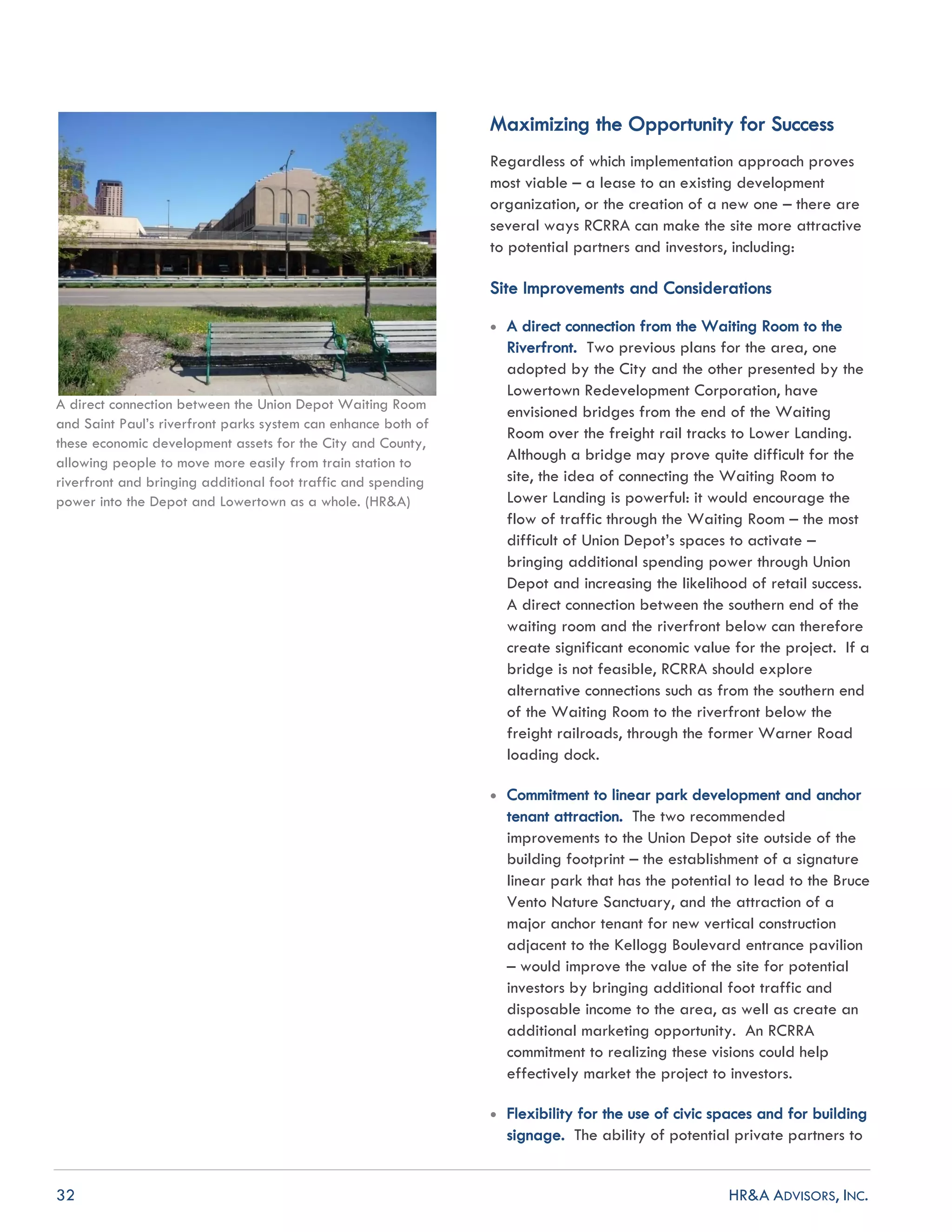 32 HR&A ADVISORS, INC.
A direct connection between the Union Depot Waiting Room
and Saint Paul’s riverfront parks system can enhance both of
these economic development assets for the City and County,
allowing people to move more easily from train station to
riverfront and bringing additional foot traffic and spending
power into the Depot and Lowertown as a whole. (HR&A)
Maximizing the Opportunity for Success
Regardless of which implementation approach proves
most viable – a lease to an existing development
organization, or the creation of a new one – there are
several ways RCRRA can make the site more attractive
to potential partners and investors, including:
Site Improvements and Considerations
 A direct connection from the Waiting Room to the
Riverfront. Two previous plans for the area, one
adopted by the City and the other presented by the
Lowertown Redevelopment Corporation, have
envisioned bridges from the end of the Waiting
Room over the freight rail tracks to Lower Landing.
Although a bridge may prove quite difficult for the
site, the idea of connecting the Waiting Room to
Lower Landing is powerful: it would encourage the
flow of traffic through the Waiting Room – the most
difficult of Union Depot’s spaces to activate –
bringing additional spending power through Union
Depot and increasing the likelihood of retail success.
A direct connection between the southern end of the
waiting room and the riverfront below can therefore
create significant economic value for the project. If a
bridge is not feasible, RCRRA should explore
alternative connections such as from the southern end
of the Waiting Room to the riverfront below the
freight railroads, through the former Warner Road
loading dock.
 Commitment to linear park development and anchor
tenant attraction. The two recommended
improvements to the Union Depot site outside of the
building footprint – the establishment of a signature
linear park that has the potential to lead to the Bruce
Vento Nature Sanctuary, and the attraction of a
major anchor tenant for new vertical construction
adjacent to the Kellogg Boulevard entrance pavilion
– would improve the value of the site for potential
investors by bringing additional foot traffic and
disposable income to the area, as well as create an
additional marketing opportunity. An RCRRA
commitment to realizing these visions could help
effectively market the project to investors.
 Flexibility for the use of civic spaces and for building
signage. The ability of potential private partners to
 