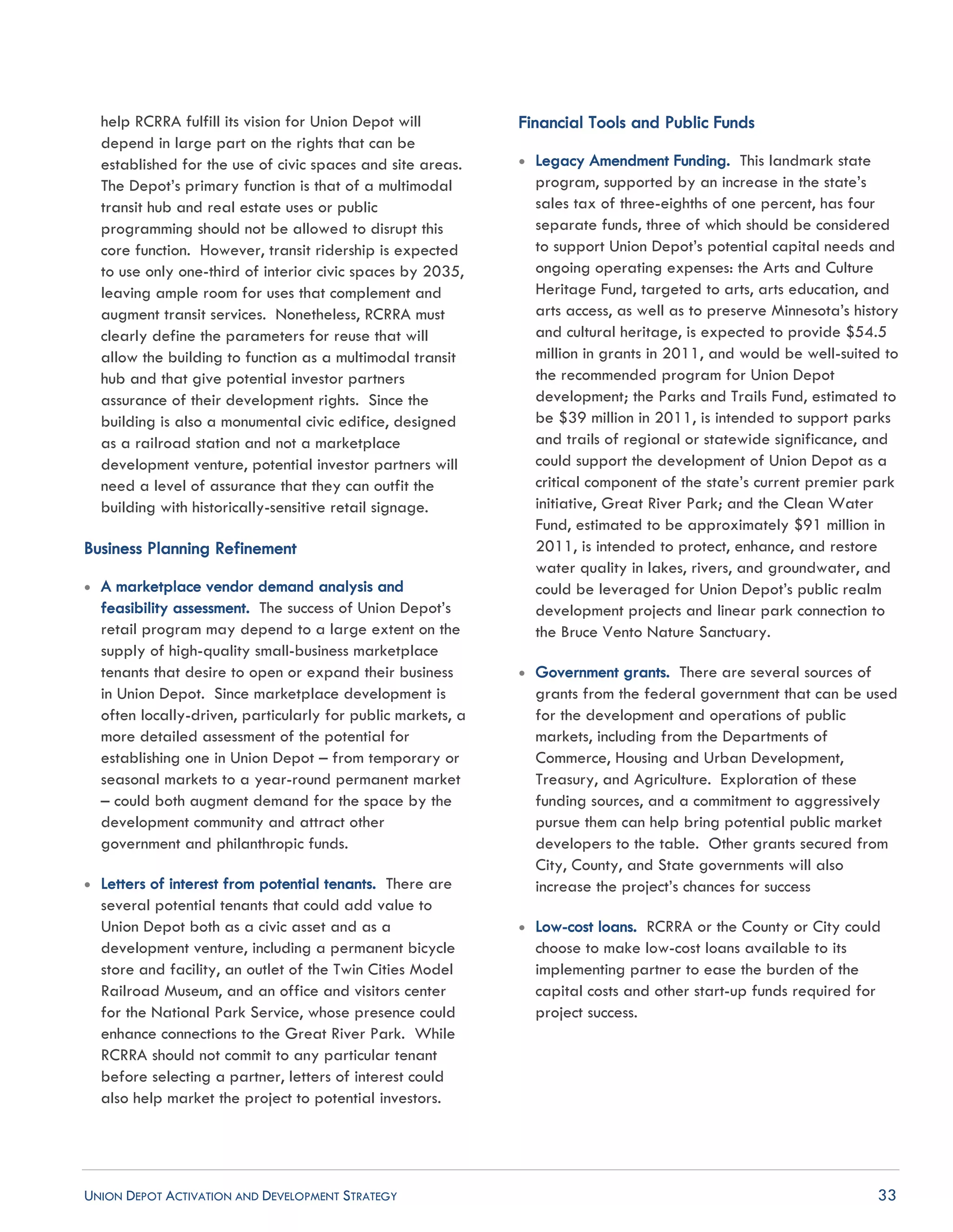UNION DEPOT ACTIVATION AND DEVELOPMENT STRATEGY 33
help RCRRA fulfill its vision for Union Depot will
depend in large part on the rights that can be
established for the use of civic spaces and site areas.
The Depot’s primary function is that of a multimodal
transit hub and real estate uses or public
programming should not be allowed to disrupt this
core function. However, transit ridership is expected
to use only one-third of interior civic spaces by 2035,
leaving ample room for uses that complement and
augment transit services. Nonetheless, RCRRA must
clearly define the parameters for reuse that will
allow the building to function as a multimodal transit
hub and that give potential investor partners
assurance of their development rights. Since the
building is also a monumental civic edifice, designed
as a railroad station and not a marketplace
development venture, potential investor partners will
need a level of assurance that they can outfit the
building with historically-sensitive retail signage.
Business Planning Refinement
 A marketplace vendor demand analysis and
feasibility assessment. The success of Union Depot’s
retail program may depend to a large extent on the
supply of high-quality small-business marketplace
tenants that desire to open or expand their business
in Union Depot. Since marketplace development is
often locally-driven, particularly for public markets, a
more detailed assessment of the potential for
establishing one in Union Depot – from temporary or
seasonal markets to a year-round permanent market
– could both augment demand for the space by the
development community and attract other
government and philanthropic funds.
 Letters of interest from potential tenants. There are
several potential tenants that could add value to
Union Depot both as a civic asset and as a
development venture, including a permanent bicycle
store and facility, an outlet of the Twin Cities Model
Railroad Museum, and an office and visitors center
for the National Park Service, whose presence could
enhance connections to the Great River Park. While
RCRRA should not commit to any particular tenant
before selecting a partner, letters of interest could
also help market the project to potential investors.
Financial Tools and Public Funds
 Legacy Amendment Funding. This landmark state
program, supported by an increase in the state’s
sales tax of three-eighths of one percent, has four
separate funds, three of which should be considered
to support Union Depot’s potential capital needs and
ongoing operating expenses: the Arts and Culture
Heritage Fund, targeted to arts, arts education, and
arts access, as well as to preserve Minnesota’s history
and cultural heritage, is expected to provide $54.5
million in grants in 2011, and would be well-suited to
the recommended program for Union Depot
development; the Parks and Trails Fund, estimated to
be $39 million in 2011, is intended to support parks
and trails of regional or statewide significance, and
could support the development of Union Depot as a
critical component of the state’s current premier park
initiative, Great River Park; and the Clean Water
Fund, estimated to be approximately $91 million in
2011, is intended to protect, enhance, and restore
water quality in lakes, rivers, and groundwater, and
could be leveraged for Union Depot’s public realm
development projects and linear park connection to
the Bruce Vento Nature Sanctuary.
 Government grants. There are several sources of
grants from the federal government that can be used
for the development and operations of public
markets, including from the Departments of
Commerce, Housing and Urban Development,
Treasury, and Agriculture. Exploration of these
funding sources, and a commitment to aggressively
pursue them can help bring potential public market
developers to the table. Other grants secured from
City, County, and State governments will also
increase the project’s chances for success
 Low-cost loans. RCRRA or the County or City could
choose to make low-cost loans available to its
implementing partner to ease the burden of the
capital costs and other start-up funds required for
project success.
 