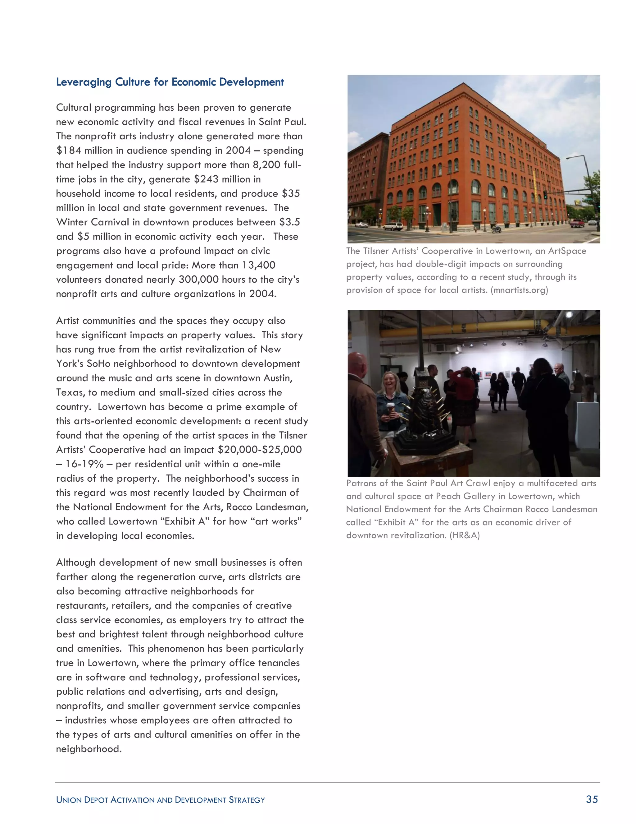 UNION DEPOT ACTIVATION AND DEVELOPMENT STRATEGY 35
Leveraging Culture for Economic Development
Cultural programming has been proven to generate
new economic activity and fiscal revenues in Saint Paul.
The nonprofit arts industry alone generated more than
$184 million in audience spending in 2004 – spending
that helped the industry support more than 8,200 full-
time jobs in the city, generate $243 million in
household income to local residents, and produce $35
million in local and state government revenues. The
Winter Carnival in downtown produces between $3.5
and $5 million in economic activity each year. These
programs also have a profound impact on civic
engagement and local pride: More than 13,400
volunteers donated nearly 300,000 hours to the city’s
nonprofit arts and culture organizations in 2004.
Artist communities and the spaces they occupy also
have significant impacts on property values. This story
has rung true from the artist revitalization of New
York’s SoHo neighborhood to downtown development
around the music and arts scene in downtown Austin,
Texas, to medium and small-sized cities across the
country. Lowertown has become a prime example of
this arts-oriented economic development: a recent study
found that the opening of the artist spaces in the Tilsner
Artists’ Cooperative had an impact $20,000-$25,000
– 16-19% – per residential unit within a one-mile
radius of the property. The neighborhood’s success in
this regard was most recently lauded by Chairman of
the National Endowment for the Arts, Rocco Landesman,
who called Lowertown “Exhibit A” for how “art works”
in developing local economies.
Although development of new small businesses is often
farther along the regeneration curve, arts districts are
also becoming attractive neighborhoods for
restaurants, retailers, and the companies of creative
class service economies, as employers try to attract the
best and brightest talent through neighborhood culture
and amenities. This phenomenon has been particularly
true in Lowertown, where the primary office tenancies
are in software and technology, professional services,
public relations and advertising, arts and design,
nonprofits, and smaller government service companies
– industries whose employees are often attracted to
the types of arts and cultural amenities on offer in the
neighborhood.
The Tilsner Artists’ Cooperative in Lowertown, an ArtSpace
project, has had double-digit impacts on surrounding
property values, according to a recent study, through its
provision of space for local artists. (mnartists.org)
Patrons of the Saint Paul Art Crawl enjoy a multifaceted arts
and cultural space at Peach Gallery in Lowertown, which
National Endowment for the Arts Chairman Rocco Landesman
called “Exhibit A” for the arts as an economic driver of
downtown revitalization. (HR&A)
 