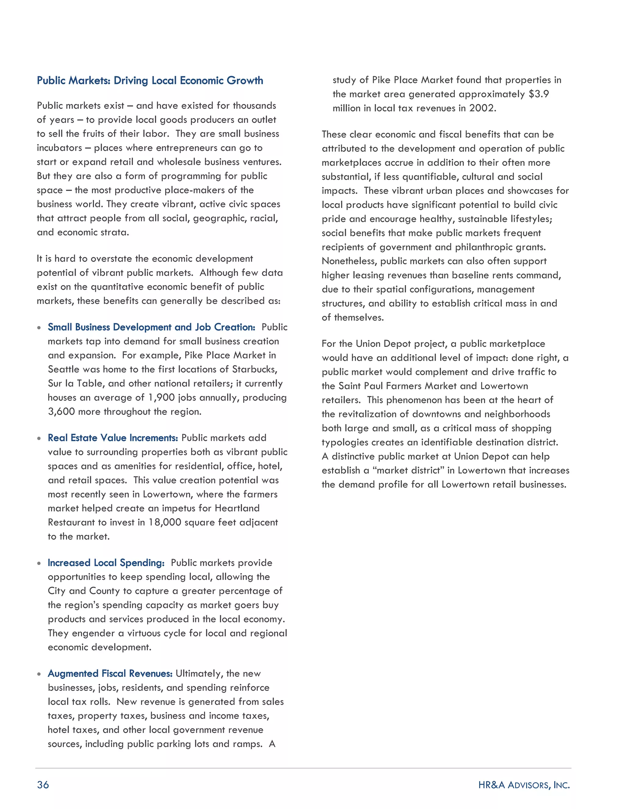 36 HR&A ADVISORS, INC.
Public Markets: Driving Local Economic Growth
Public markets exist – and have existed for thousands
of years – to provide local goods producers an outlet
to sell the fruits of their labor. They are small business
incubators – places where entrepreneurs can go to
start or expand retail and wholesale business ventures.
But they are also a form of programming for public
space – the most productive place-makers of the
business world. They create vibrant, active civic spaces
that attract people from all social, geographic, racial,
and economic strata.
It is hard to overstate the economic development
potential of vibrant public markets. Although few data
exist on the quantitative economic benefit of public
markets, these benefits can generally be described as:
 Small Business Development and Job Creation: Public
markets tap into demand for small business creation
and expansion. For example, Pike Place Market in
Seattle was home to the first locations of Starbucks,
Sur la Table, and other national retailers; it currently
houses an average of 1,900 jobs annually, producing
3,600 more throughout the region.
 Real Estate Value Increments: Public markets add
value to surrounding properties both as vibrant public
spaces and as amenities for residential, office, hotel,
and retail spaces. This value creation potential was
most recently seen in Lowertown, where the farmers
market helped create an impetus for Heartland
Restaurant to invest in 18,000 square feet adjacent
to the market.
 Increased Local Spending: Public markets provide
opportunities to keep spending local, allowing the
City and County to capture a greater percentage of
the region’s spending capacity as market goers buy
products and services produced in the local economy.
They engender a virtuous cycle for local and regional
economic development.
 Augmented Fiscal Revenues: Ultimately, the new
businesses, jobs, residents, and spending reinforce
local tax rolls. New revenue is generated from sales
taxes, property taxes, business and income taxes,
hotel taxes, and other local government revenue
sources, including public parking lots and ramps. A
study of Pike Place Market found that properties in
the market area generated approximately $3.9
million in local tax revenues in 2002.
These clear economic and fiscal benefits that can be
attributed to the development and operation of public
marketplaces accrue in addition to their often more
substantial, if less quantifiable, cultural and social
impacts. These vibrant urban places and showcases for
local products have significant potential to build civic
pride and encourage healthy, sustainable lifestyles;
social benefits that make public markets frequent
recipients of government and philanthropic grants.
Nonetheless, public markets can also often support
higher leasing revenues than baseline rents command,
due to their spatial configurations, management
structures, and ability to establish critical mass in and
of themselves.
For the Union Depot project, a public marketplace
would have an additional level of impact: done right, a
public market would complement and drive traffic to
the Saint Paul Farmers Market and Lowertown
retailers. This phenomenon has been at the heart of
the revitalization of downtowns and neighborhoods
both large and small, as a critical mass of shopping
typologies creates an identifiable destination district.
A distinctive public market at Union Depot can help
establish a “market district” in Lowertown that increases
the demand profile for all Lowertown retail businesses.
 