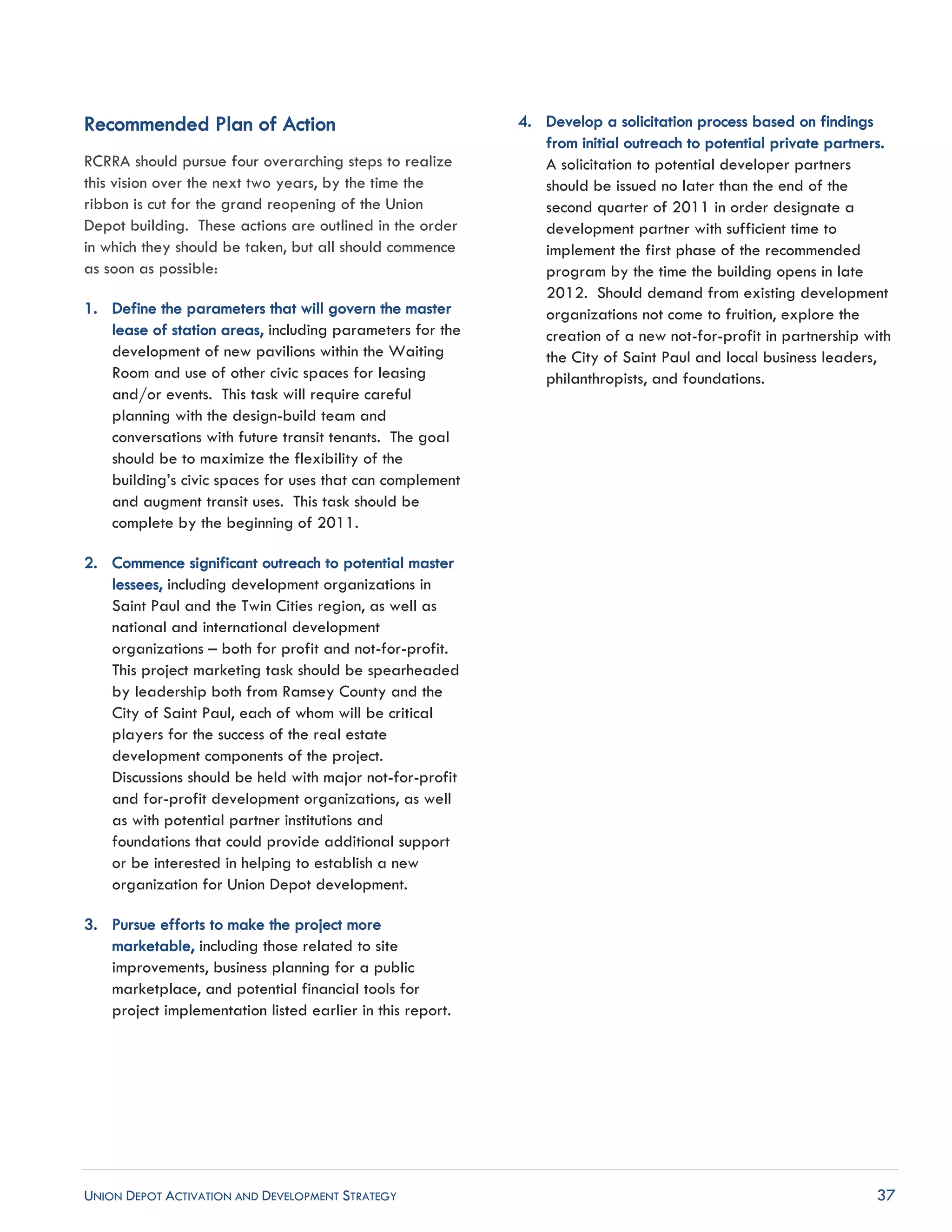 UNION DEPOT ACTIVATION AND DEVELOPMENT STRATEGY 37
Recommended Plan of Action
RCRRA should pursue four overarching steps to realize
this vision over the next two years, by the time the
ribbon is cut for the grand reopening of the Union
Depot building. These actions are outlined in the order
in which they should be taken, but all should commence
as soon as possible:
1. Define the parameters that will govern the master
lease of station areas, including parameters for the
development of new pavilions within the Waiting
Room and use of other civic spaces for leasing
and/or events. This task will require careful
planning with the design-build team and
conversations with future transit tenants. The goal
should be to maximize the flexibility of the
building’s civic spaces for uses that can complement
and augment transit uses. This task should be
complete by the beginning of 2011.
2. Commence significant outreach to potential master
lessees, including development organizations in
Saint Paul and the Twin Cities region, as well as
national and international development
organizations – both for profit and not-for-profit.
This project marketing task should be spearheaded
by leadership both from Ramsey County and the
City of Saint Paul, each of whom will be critical
players for the success of the real estate
development components of the project.
Discussions should be held with major not-for-profit
and for-profit development organizations, as well
as with potential partner institutions and
foundations that could provide additional support
or be interested in helping to establish a new
organization for Union Depot development.
3. Pursue efforts to make the project more
marketable, including those related to site
improvements, business planning for a public
marketplace, and potential financial tools for
project implementation listed earlier in this report.
4. Develop a solicitation process based on findings
from initial outreach to potential private partners.
A solicitation to potential developer partners
should be issued no later than the end of the
second quarter of 2011 in order designate a
development partner with sufficient time to
implement the first phase of the recommended
program by the time the building opens in late
2012. Should demand from existing development
organizations not come to fruition, explore the
creation of a new not-for-profit in partnership with
the City of Saint Paul and local business leaders,
philanthropists, and foundations.
 