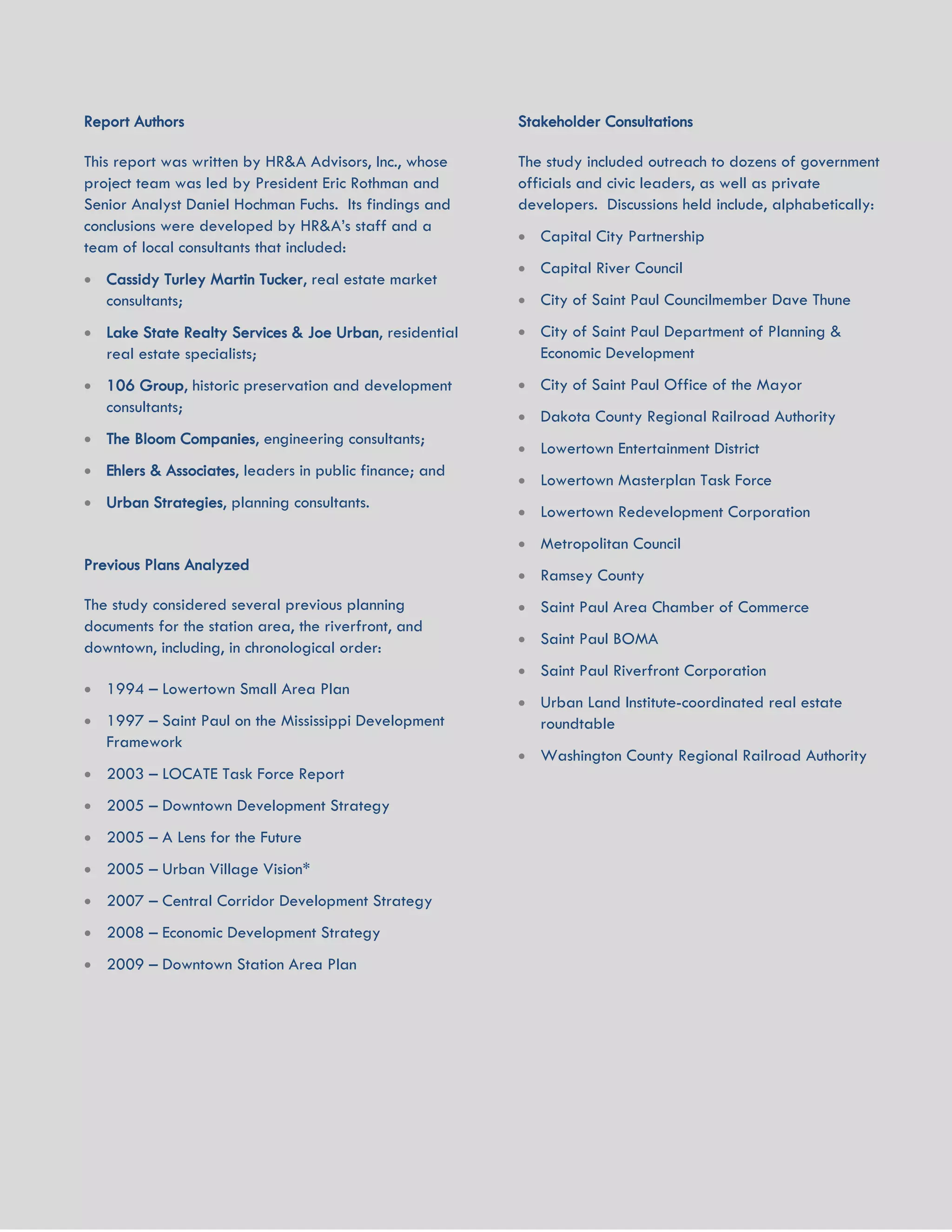 UNION DEPOT ACTIVATION AND DEVELOPMENT STRATEGY 39
Report Authors
This report was written by HR&A Advisors, Inc., whose
project team was led by President Eric Rothman and
Senior Analyst Daniel Hochman Fuchs. Its findings and
conclusions were developed by HR&A’s staff and a
team of local consultants that included:
 Cassidy Turley Martin Tucker, real estate market
consultants;
 Lake State Realty Services & Joe Urban, residential
real estate specialists;
 106 Group, historic preservation and development
consultants;
 The Bloom Companies, engineering consultants;
 Ehlers & Associates, leaders in public finance; and
 Urban Strategies, planning consultants.
Previous Plans Analyzed
The study considered several previous planning
documents for the station area, the riverfront, and
downtown, including, in chronological order:
 1994 – Lowertown Small Area Plan
 1997 – Saint Paul on the Mississippi Development
Framework
 2003 – LOCATE Task Force Report
 2005 – Downtown Development Strategy
 2005 – A Lens for the Future
 2005 – Urban Village Vision*
 2007 – Central Corridor Development Strategy
 2008 – Economic Development Strategy
 2009 – Downtown Station Area Plan
Stakeholder Consultations
The study included outreach to dozens of government
officials and civic leaders, as well as private
developers. Discussions held include, alphabetically:
 Capital City Partnership
 Capital River Council
 City of Saint Paul Councilmember Dave Thune
 City of Saint Paul Department of Planning &
Economic Development
 City of Saint Paul Office of the Mayor
 Dakota County Regional Railroad Authority
 Lowertown Entertainment District
 Lowertown Masterplan Task Force
 Lowertown Redevelopment Corporation
 Metropolitan Council
 Ramsey County
 Saint Paul Area Chamber of Commerce
 Saint Paul BOMA
 Saint Paul Riverfront Corporation
 Urban Land Institute-coordinated real estate
roundtable
 Washington County Regional Railroad Authority
 