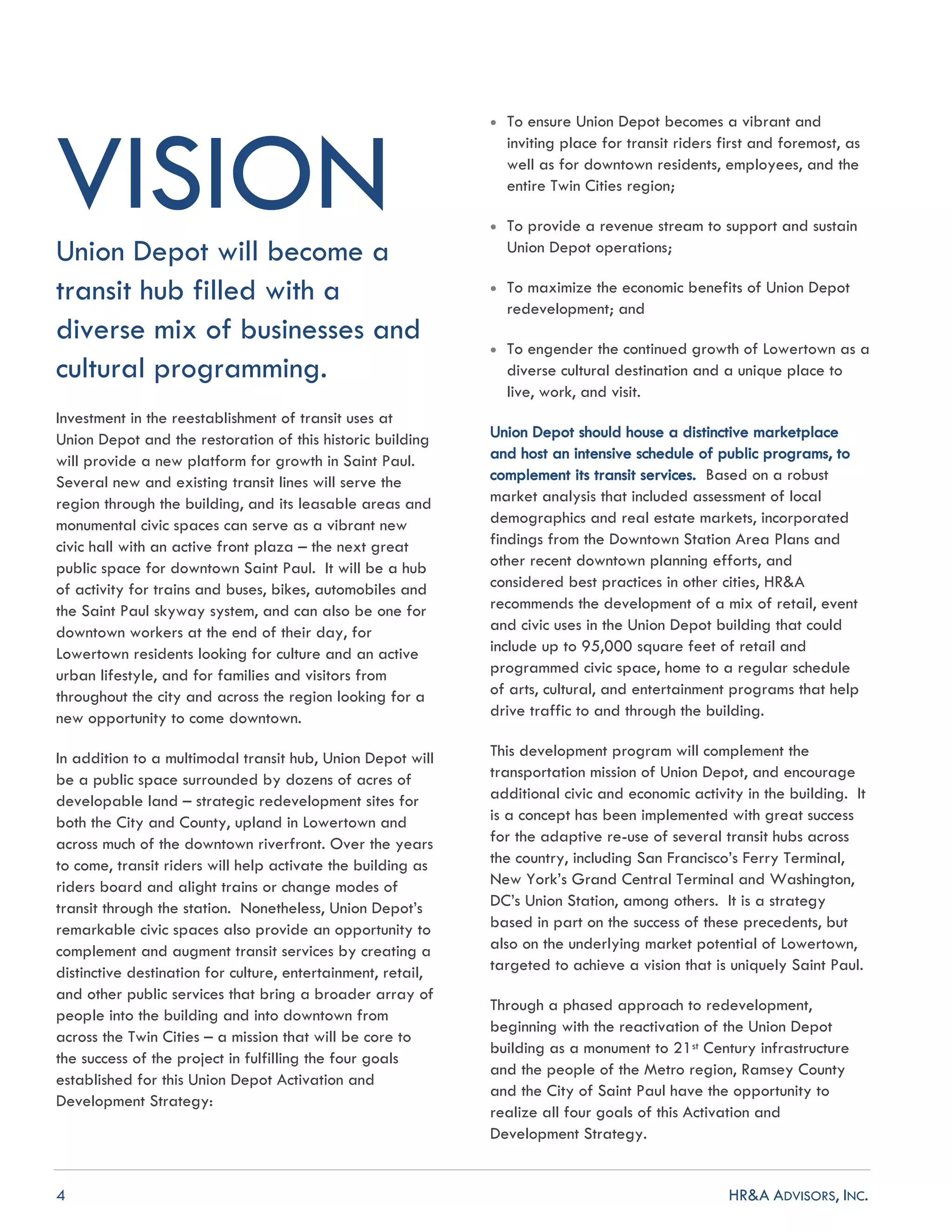 4 HR&A ADVISORS, INC.
VISIONUnion Depot will become a
transit hub filled with a
diverse mix of businesses and
cultural programming.
Investment in the reestablishment of transit uses at
Union Depot and the restoration of this historic building
will provide a new platform for growth in Saint Paul.
Several new and existing transit lines will serve the
region through the building, and its leasable areas and
monumental civic spaces can serve as a vibrant new
civic hall with an active front plaza – the next great
public space for downtown Saint Paul. It will be a hub
of activity for trains and buses, bikes, automobiles and
the Saint Paul skyway system, and can also be one for
downtown workers at the end of their day, for
Lowertown residents looking for culture and an active
urban lifestyle, and for families and visitors from
throughout the city and across the region looking for a
new opportunity to come downtown.
In addition to a multimodal transit hub, Union Depot will
be a public space surrounded by dozens of acres of
developable land – strategic redevelopment sites for
both the City and County, upland in Lowertown and
across much of the downtown riverfront. Over the years
to come, transit riders will help activate the building as
riders board and alight trains or change modes of
transit through the station. Nonetheless, Union Depot’s
remarkable civic spaces also provide an opportunity to
complement and augment transit services by creating a
distinctive destination for culture, entertainment, retail,
and other public services that bring a broader array of
people into the building and into downtown from
across the Twin Cities – a mission that will be core to
the success of the project in fulfilling the four goals
established for this Union Depot Activation and
Development Strategy:
 To ensure Union Depot becomes a vibrant and
inviting place for transit riders first and foremost, as
well as for downtown residents, employees, and the
entire Twin Cities region;
 To provide a revenue stream to support and sustain
Union Depot operations;
 To maximize the economic benefits of Union Depot
redevelopment; and
 To engender the continued growth of Lowertown as a
diverse cultural destination and a unique place to
live, work, and visit.
Union Depot should house a distinctive marketplace
and host an intensive schedule of public programs, to
complement its transit services. Based on a robust
market analysis that included assessment of local
demographics and real estate markets, incorporated
findings from the Downtown Station Area Plans and
other recent downtown planning efforts, and
considered best practices in other cities, HR&A
recommends the development of a mix of retail, event
and civic uses in the Union Depot building that could
include up to 95,000 square feet of retail and
programmed civic space, home to a regular schedule
of arts, cultural, and entertainment programs that help
drive traffic to and through the building.
This development program will complement the
transportation mission of Union Depot, and encourage
additional civic and economic activity in the building. It
is a concept has been implemented with great success
for the adaptive re-use of several transit hubs across
the country, including San Francisco’s Ferry Terminal,
New York’s Grand Central Terminal and Washington,
DC’s Union Station, among others. It is a strategy
based in part on the success of these precedents, but
also on the underlying market potential of Lowertown,
targeted to achieve a vision that is uniquely Saint Paul.
Through a phased approach to redevelopment,
beginning with the reactivation of the Union Depot
building as a monument to 21st Century infrastructure
and the people of the Metro region, Ramsey County
and the City of Saint Paul have the opportunity to
realize all four goals of this Activation and
Development Strategy.
 