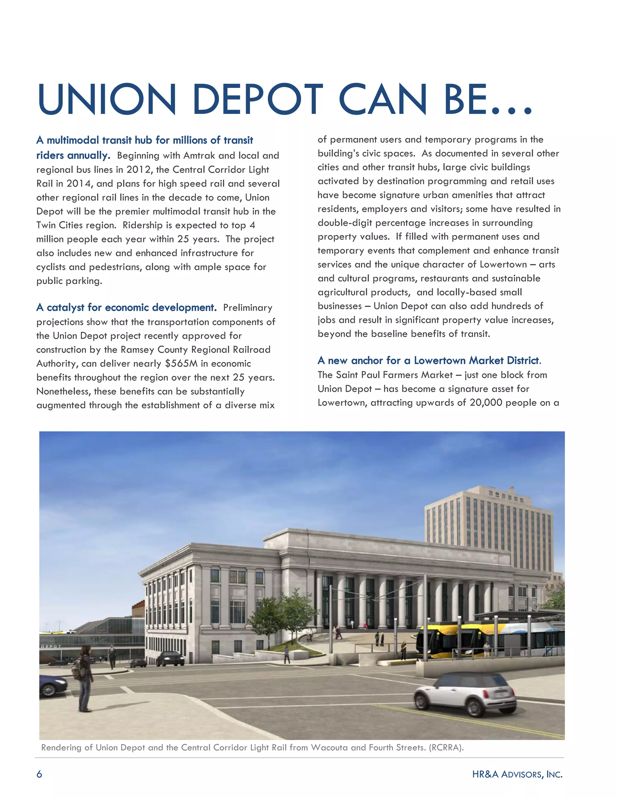 6 HR&A ADVISORS, INC.
UNION DEPOT CAN BE…
A multimodal transit hub for millions of transit
riders annually. Beginning with Amtrak and local and
regional bus lines in 2012, the Central Corridor Light
Rail in 2014, and plans for high speed rail and several
other regional rail lines in the decade to come, Union
Depot will be the premier multimodal transit hub in the
Twin Cities region. Ridership is expected to top 4
million people each year within 25 years. The project
also includes new and enhanced infrastructure for
cyclists and pedestrians, along with ample space for
public parking.
A catalyst for economic development. Preliminary
projections show that the transportation components of
the Union Depot project recently approved for
construction by the Ramsey County Regional Railroad
Authority, can deliver nearly $565M in economic
benefits throughout the region over the next 25 years.
Nonetheless, these benefits can be substantially
augmented through the establishment of a diverse mix
of permanent users and temporary programs in the
building’s civic spaces. As documented in several other
cities and other transit hubs, large civic buildings
activated by destination programming and retail uses
have become signature urban amenities that attract
residents, employers and visitors; some have resulted in
double-digit percentage increases in surrounding
property values. If filled with permanent uses and
temporary events that complement and enhance transit
services and the unique character of Lowertown – arts
and cultural programs, restaurants and sustainable
agricultural products, and locally-based small
businesses – Union Depot can also add hundreds of
jobs and result in significant property value increases,
beyond the baseline benefits of transit.
A new anchor for a Lowertown Market District.
The Saint Paul Farmers Market – just one block from
Union Depot – has become a signature asset for
Lowertown, attracting upwards of 20,000 people on a
Rendering of Union Depot and the Central Corridor Light Rail from Wacouta and Fourth Streets. (RCRRA).
 