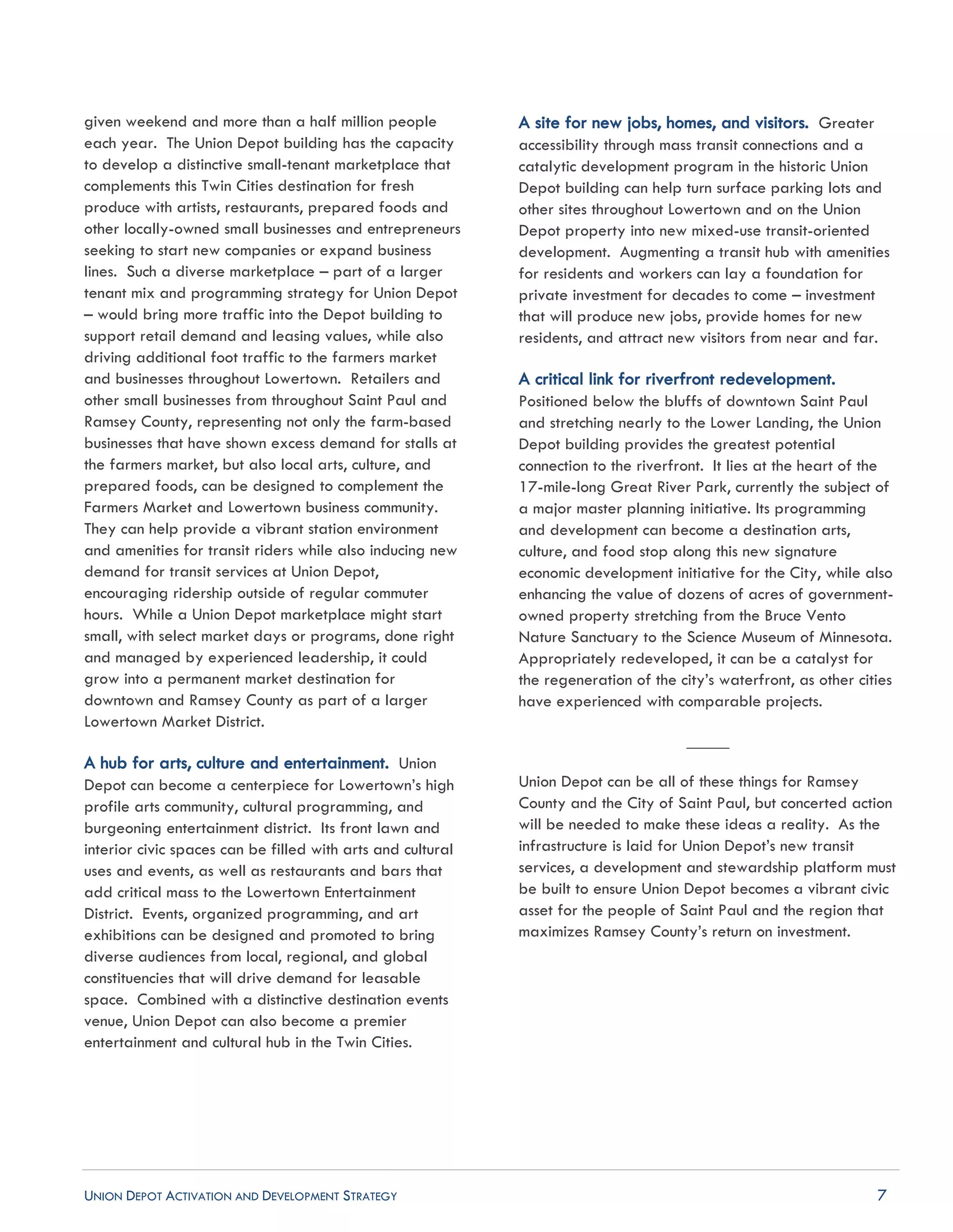 UNION DEPOT ACTIVATION AND DEVELOPMENT STRATEGY 7
given weekend and more than a half million people
each year. The Union Depot building has the capacity
to develop a distinctive small-tenant marketplace that
complements this Twin Cities destination for fresh
produce with artists, restaurants, prepared foods and
other locally-owned small businesses and entrepreneurs
seeking to start new companies or expand business
lines. Such a diverse marketplace – part of a larger
tenant mix and programming strategy for Union Depot
– would bring more traffic into the Depot building to
support retail demand and leasing values, while also
driving additional foot traffic to the farmers market
and businesses throughout Lowertown. Retailers and
other small businesses from throughout Saint Paul and
Ramsey County, representing not only the farm-based
businesses that have shown excess demand for stalls at
the farmers market, but also local arts, culture, and
prepared foods, can be designed to complement the
Farmers Market and Lowertown business community.
They can help provide a vibrant station environment
and amenities for transit riders while also inducing new
demand for transit services at Union Depot,
encouraging ridership outside of regular commuter
hours. While a Union Depot marketplace might start
small, with select market days or programs, done right
and managed by experienced leadership, it could
grow into a permanent market destination for
downtown and Ramsey County as part of a larger
Lowertown Market District.
A hub for arts, culture and entertainment. Union
Depot can become a centerpiece for Lowertown’s high
profile arts community, cultural programming, and
burgeoning entertainment district. Its front lawn and
interior civic spaces can be filled with arts and cultural
uses and events, as well as restaurants and bars that
add critical mass to the Lowertown Entertainment
District. Events, organized programming, and art
exhibitions can be designed and promoted to bring
diverse audiences from local, regional, and global
constituencies that will drive demand for leasable
space. Combined with a distinctive destination events
venue, Union Depot can also become a premier
entertainment and cultural hub in the Twin Cities.
A site for new jobs, homes, and visitors. Greater
accessibility through mass transit connections and a
catalytic development program in the historic Union
Depot building can help turn surface parking lots and
other sites throughout Lowertown and on the Union
Depot property into new mixed-use transit-oriented
development. Augmenting a transit hub with amenities
for residents and workers can lay a foundation for
private investment for decades to come – investment
that will produce new jobs, provide homes for new
residents, and attract new visitors from near and far.
A critical link for riverfront redevelopment.
Positioned below the bluffs of downtown Saint Paul
and stretching nearly to the Lower Landing, the Union
Depot building provides the greatest potential
connection to the riverfront. It lies at the heart of the
17-mile-long Great River Park, currently the subject of
a major master planning initiative. Its programming
and development can become a destination arts,
culture, and food stop along this new signature
economic development initiative for the City, while also
enhancing the value of dozens of acres of government-
owned property stretching from the Bruce Vento
Nature Sanctuary to the Science Museum of Minnesota.
Appropriately redeveloped, it can be a catalyst for
the regeneration of the city’s waterfront, as other cities
have experienced with comparable projects.
_____
Union Depot can be all of these things for Ramsey
County and the City of Saint Paul, but concerted action
will be needed to make these ideas a reality. As the
infrastructure is laid for Union Depot’s new transit
services, a development and stewardship platform must
be built to ensure Union Depot becomes a vibrant civic
asset for the people of Saint Paul and the region that
maximizes Ramsey County’s return on investment.
 