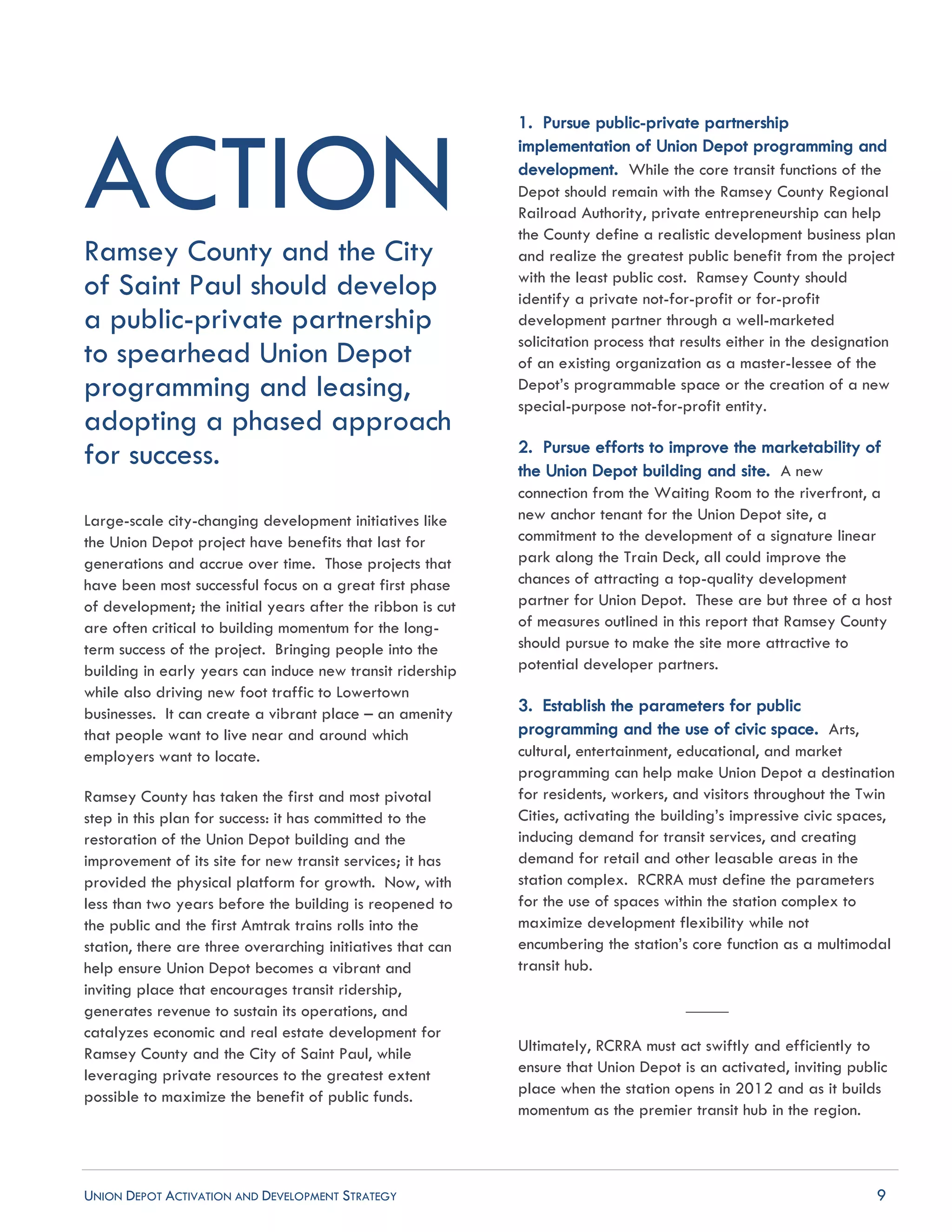 UNION DEPOT ACTIVATION AND DEVELOPMENT STRATEGY 9
ACTIONRamsey County and the City
of Saint Paul should develop
a public-private partnership
to spearhead Union Depot
programming and leasing,
adopting a phased approach
for success.
Large-scale city-changing development initiatives like
the Union Depot project have benefits that last for
generations and accrue over time. Those projects that
have been most successful focus on a great first phase
of development; the initial years after the ribbon is cut
are often critical to building momentum for the long-
term success of the project. Bringing people into the
building in early years can induce new transit ridership
while also driving new foot traffic to Lowertown
businesses. It can create a vibrant place – an amenity
that people want to live near and around which
employers want to locate.
Ramsey County has taken the first and most pivotal
step in this plan for success: it has committed to the
restoration of the Union Depot building and the
improvement of its site for new transit services; it has
provided the physical platform for growth. Now, with
less than two years before the building is reopened to
the public and the first Amtrak trains rolls into the
station, there are three overarching initiatives that can
help ensure Union Depot becomes a vibrant and
inviting place that encourages transit ridership,
generates revenue to sustain its operations, and
catalyzes economic and real estate development for
Ramsey County and the City of Saint Paul, while
leveraging private resources to the greatest extent
possible to maximize the benefit of public funds.
1. Pursue public-private partnership
implementation of Union Depot programming and
development. While the core transit functions of the
Depot should remain with the Ramsey County Regional
Railroad Authority, private entrepreneurship can help
the County define a realistic development business plan
and realize the greatest public benefit from the project
with the least public cost. Ramsey County should
identify a private not-for-profit or for-profit
development partner through a well-marketed
solicitation process that results either in the designation
of an existing organization as a master-lessee of the
Depot’s programmable space or the creation of a new
special-purpose not-for-profit entity.
2. Pursue efforts to improve the marketability of
the Union Depot building and site. A new
connection from the Waiting Room to the riverfront, a
new anchor tenant for the Union Depot site, a
commitment to the development of a signature linear
park along the Train Deck, all could improve the
chances of attracting a top-quality development
partner for Union Depot. These are but three of a host
of measures outlined in this report that Ramsey County
should pursue to make the site more attractive to
potential developer partners.
3. Establish the parameters for public
programming and the use of civic space. Arts,
cultural, entertainment, educational, and market
programming can help make Union Depot a destination
for residents, workers, and visitors throughout the Twin
Cities, activating the building’s impressive civic spaces,
inducing demand for transit services, and creating
demand for retail and other leasable areas in the
station complex. RCRRA must define the parameters
for the use of spaces within the station complex to
maximize development flexibility while not
encumbering the station’s core function as a multimodal
transit hub.
_____
Ultimately, RCRRA must act swiftly and efficiently to
ensure that Union Depot is an activated, inviting public
place when the station opens in 2012 and as it builds
momentum as the premier transit hub in the region.
 