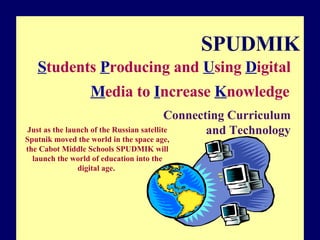 SPUDMIK S tudents  P roducing and  U sing  D igital  M edia to  I ncrease  K nowledge   Connecting Curriculum and Technology Just as the launch of the Russian satellite Sputnik moved the world in the space age, the Cabot Middle Schools SPUDMIK will launch the world of education into the digital age.  Copyright © 2000, ISTE and its licensors. Freely reproducible and modifiable for nonprofit, educational use. E-mail permissions@iste.org for other uses. 