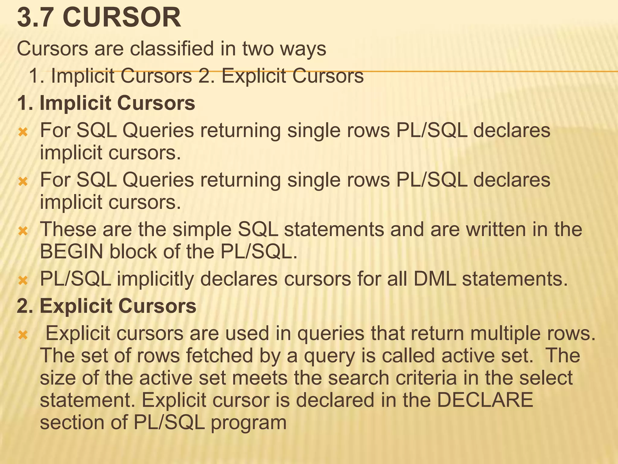 3.7 CURSOR
Cursors are classified in two ways
 1. Implicit Cursors 2. Explicit Cursors
1. Implicit Cursors
 For SQL Queries returning single rows PL/SQL declares
   implicit cursors.
 For SQL Queries returning single rows PL/SQL declares
   implicit cursors.
 These are the simple SQL statements and are written in the
   BEGIN block of the PL/SQL.
 PL/SQL implicitly declares cursors for all DML statements.
2. Explicit Cursors
 Explicit cursors are used in queries that return multiple rows.
   The set of rows fetched by a query is called active set. The
   size of the active set meets the search criteria in the select
   statement. Explicit cursor is declared in the DECLARE
   section of PL/SQL program
 