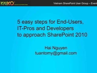 Vietnam SharePoint User Group – Event




5 easy steps for End-Users,
IT-Pros and Developers
to approach SharePoint 2010

           Hai Nguyen
      tuantomy@gmail.com
 