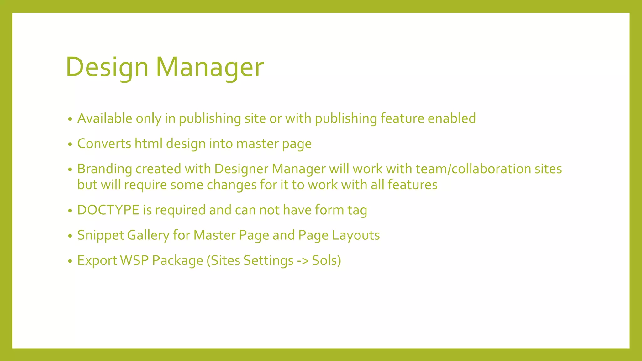Design Manager 
• Available only in publishing site or with publishing feature enabled 
• Converts html design into master page 
• Branding created with Designer Manager will work with team/collaboration sites 
but will require some changes for it to work with all features 
• DOCTYPE is required and can not have form tag 
• Snippet Gallery for Master Page and Page Layouts 
• Export WSP Package (Sites Settings -> Sols) 
 