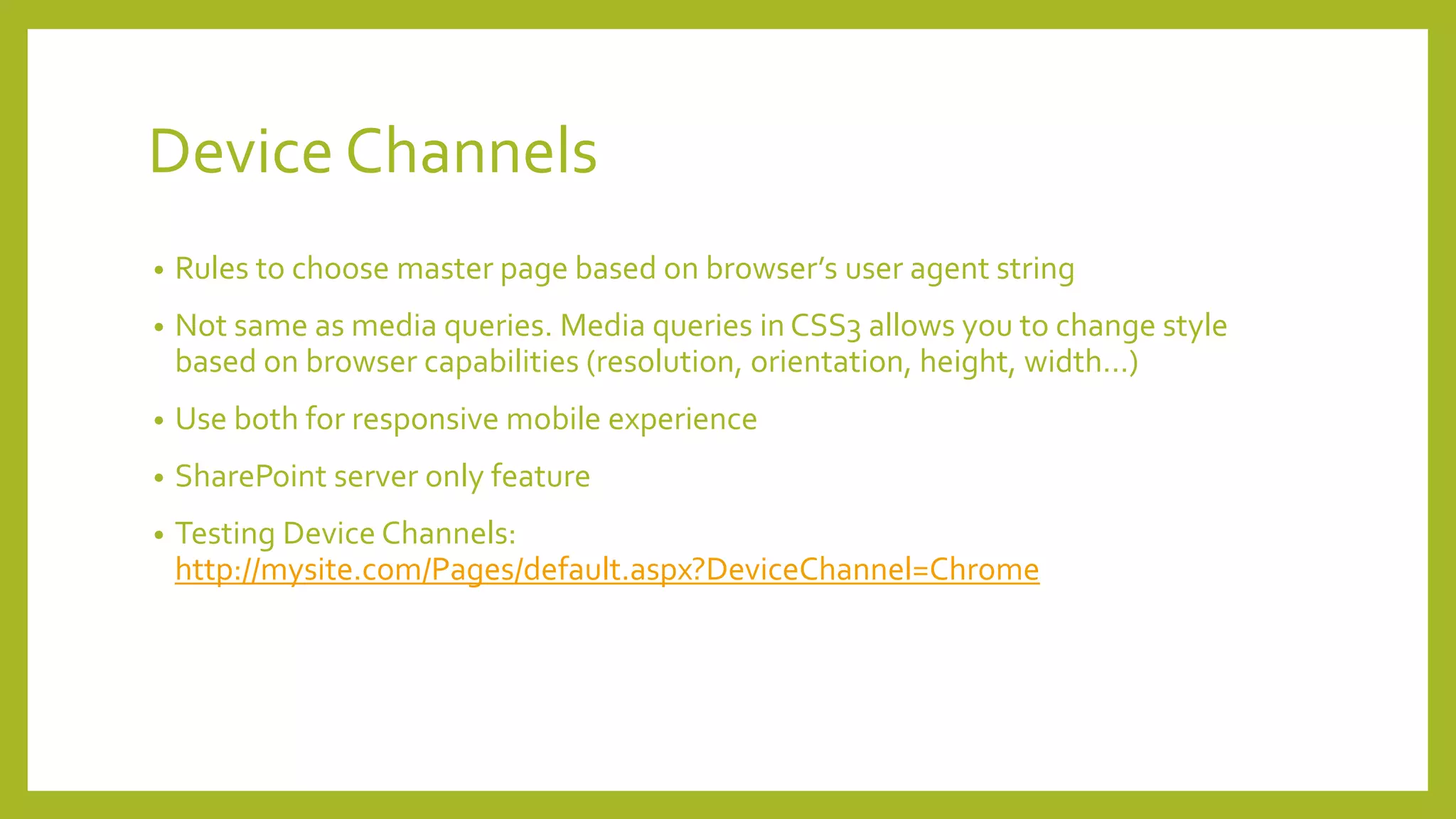 Device Channels 
• Rules to choose master page based on browser’s user agent string 
• Not same as media queries. Media queries in CSS3 allows you to change style 
based on browser capabilities (resolution, orientation, height, width…) 
• Use both for responsive mobile experience 
• SharePoint server only feature 
• Testing Device Channels: 
http://mysite.com/Pages/default.aspx?DeviceChannel=Chrome 
 
