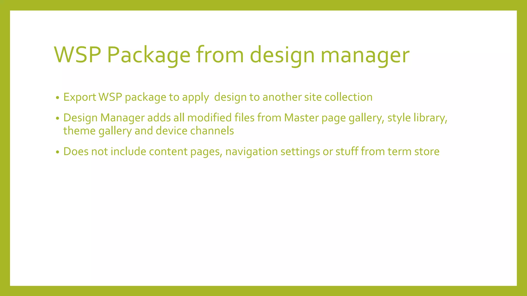 WSP Package from design manager 
• Export WSP package to apply design to another site collection 
• Design Manager adds all modified files from Master page gallery, style library, 
theme gallery and device channels 
• Does not include content pages, navigation settings or stuff from term store 
 