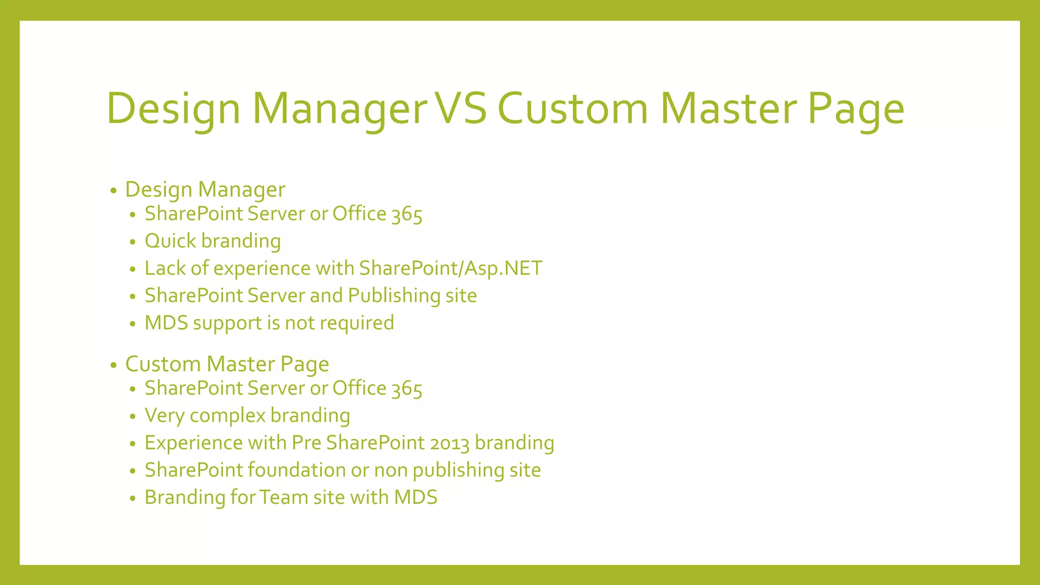 Design Manager VS Custom Master Page 
• Design Manager 
• SharePoint Server or Office 365 
• Quick branding 
• Lack of experience with SharePoint/Asp.NET 
• SharePoint Server and Publishing site 
• MDS support is not required 
• Custom Master Page 
• SharePoint Server or Office 365 
• Very complex branding 
• Experience with Pre SharePoint 2013 branding 
• SharePoint foundation or non publishing site 
• Branding for Team site with MDS 
 