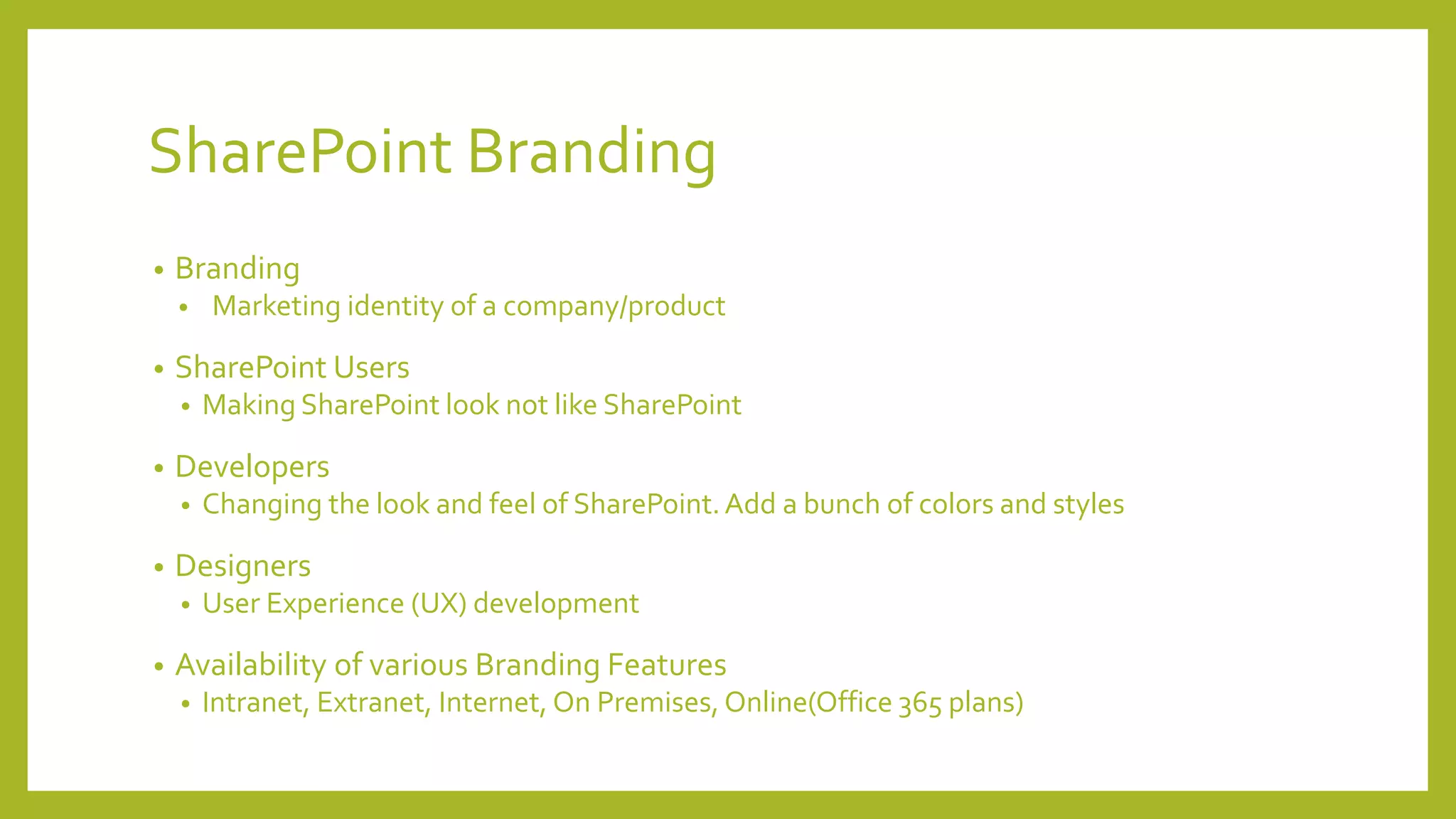 SharePoint Branding 
• Branding 
• Marketing identity of a company/product 
• SharePoint Users 
• Making SharePoint look not like SharePoint 
• Developers 
• Changing the look and feel of SharePoint. Add a bunch of colors and styles 
• Designers 
• User Experience (UX) development 
• Availability of various Branding Features 
• Intranet, Extranet, Internet, On Premises, Online(Office 365 plans) 
 