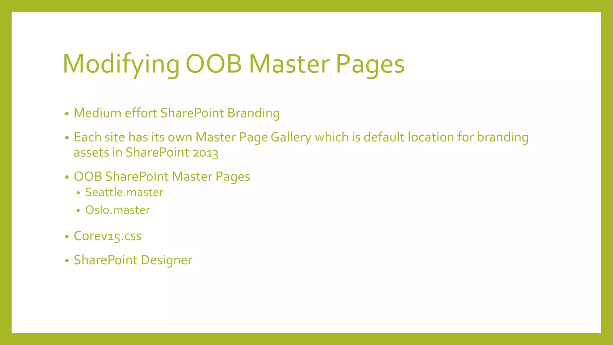 Modifying OOB Master Pages 
• Medium effort SharePoint Branding 
• Each site has its own Master Page Gallery which is default location for branding 
assets in SharePoint 2013 
• OOB SharePoint Master Pages 
• Seattle.master 
• Oslo.master 
• Corev15.css 
• SharePoint Designer 
 