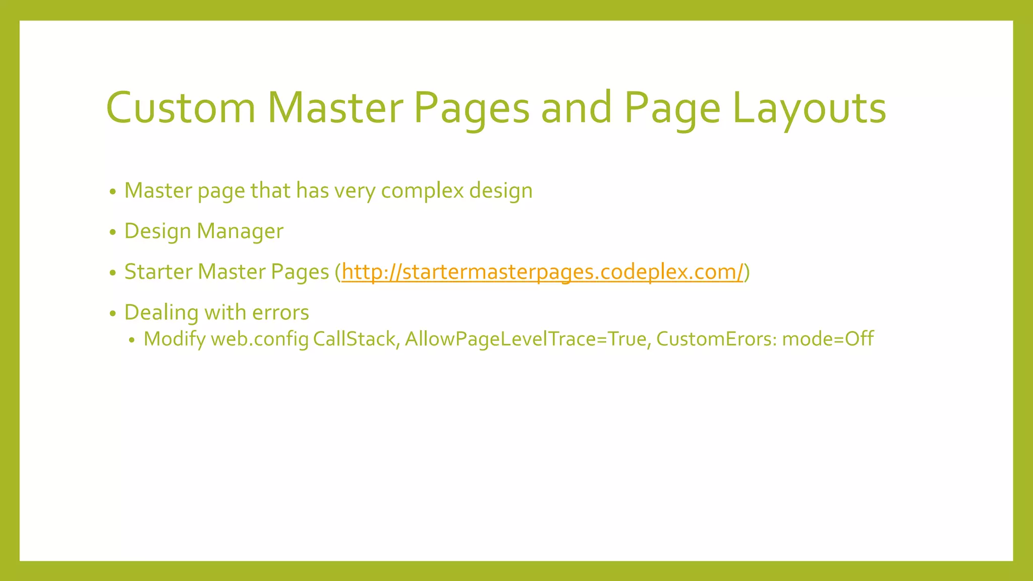 Custom Master Pages and Page Layouts 
• Master page that has very complex design 
• Design Manager 
• Starter Master Pages (http://startermasterpages.codeplex.com/) 
• Dealing with errors 
• Modify web.config CallStack, AllowPageLevelTrace=True, CustomErors: mode=Off 
 