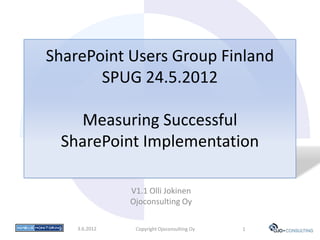 SharePoint Users Group Finland
       SPUG 24.5.2012

   Measuring Successful
 SharePoint Implementation

               V1.1 Olli Jokinen
               Ojoconsulting Oy

    3.6.2012    Copyright Ojoconsulting Oy   1
 