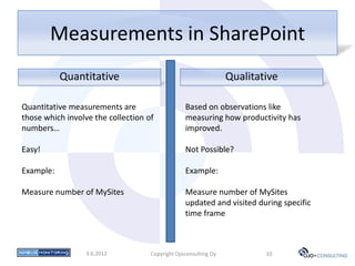 Measurements in SharePoint
           Quantitative                                          Qualitative

Quantitative measurements are                    Based on observations like
those which involve the collection of            measuring how productivity has
numbers…                                         improved.

Easy!                                            Not Possible?

Example:                                         Example:

Measure number of MySites                        Measure number of MySites
                                                 updated and visited during specific
                                                 time frame



                  3.6.2012          Copyright Ojoconsulting Oy           10
 