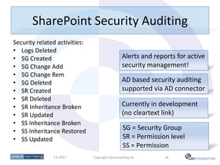 SharePoint Security Auditing
Security related activities:
• Logs Deleted
• SG Created                                     Alerts and reports for active
• SG Change Add                                  security management!
• SG Change Rem
• SG Deleted                                     AD based security auditing
• SR Created                                     supported via AD connector
• SR Deleted
• SR Inheritance Broken                          Currently in development
• SR Updated                                     (no cleartext link)
• SS Inheritance Broken
• SS Inheritance Restored                        SG = Security Group
• SS Updated                                     SR = Permission level
                                                 SS = Permission
               3.6.2012        Copyright Ojoconsulting Oy       16
 
